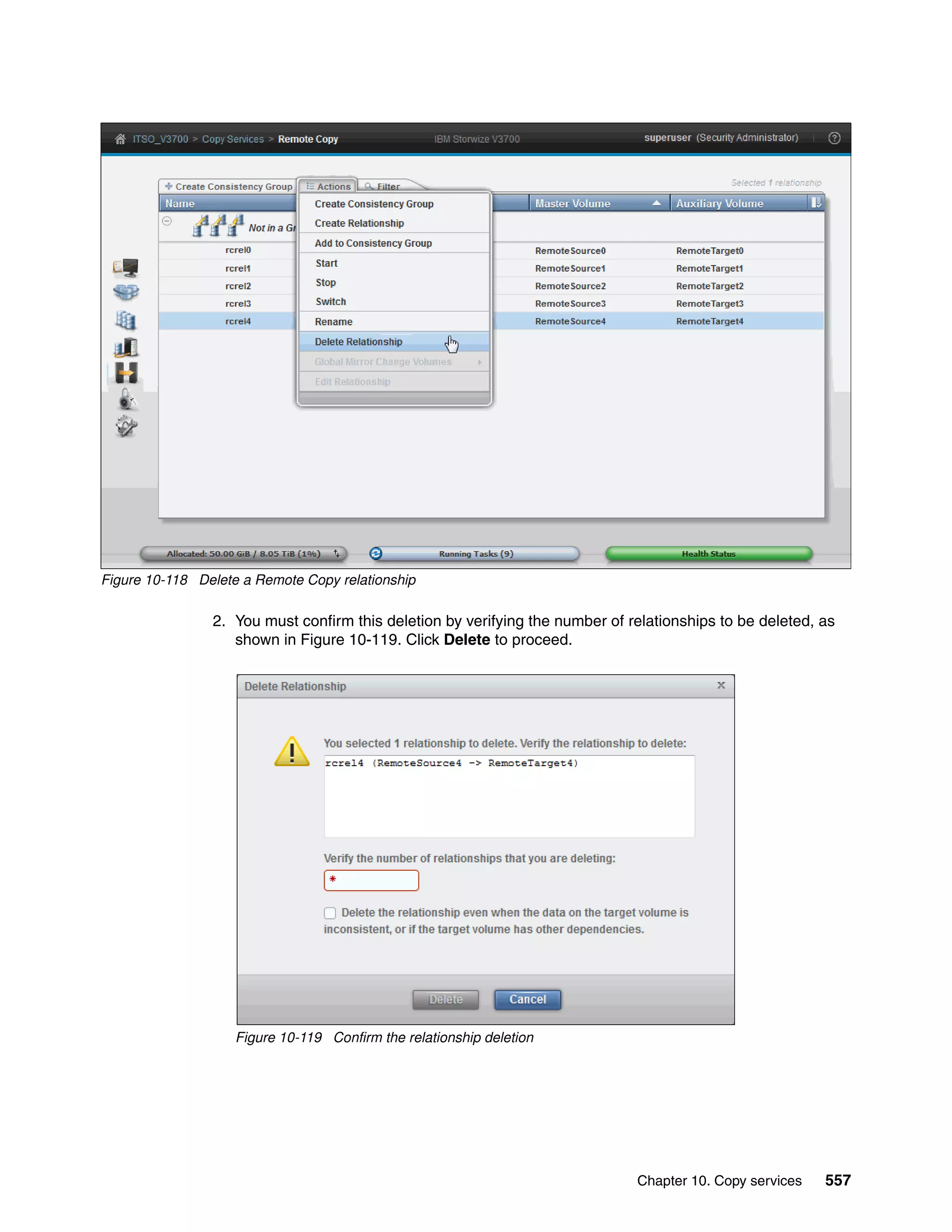 Chapter 10. Copy services 557
Figure 10-118 Delete a Remote Copy relationship
2. You must confirm this deletion by verifying the number of relationships to be deleted, as
shown in Figure 10-119. Click Delete to proceed.
Figure 10-119 Confirm the relationship deletion
 