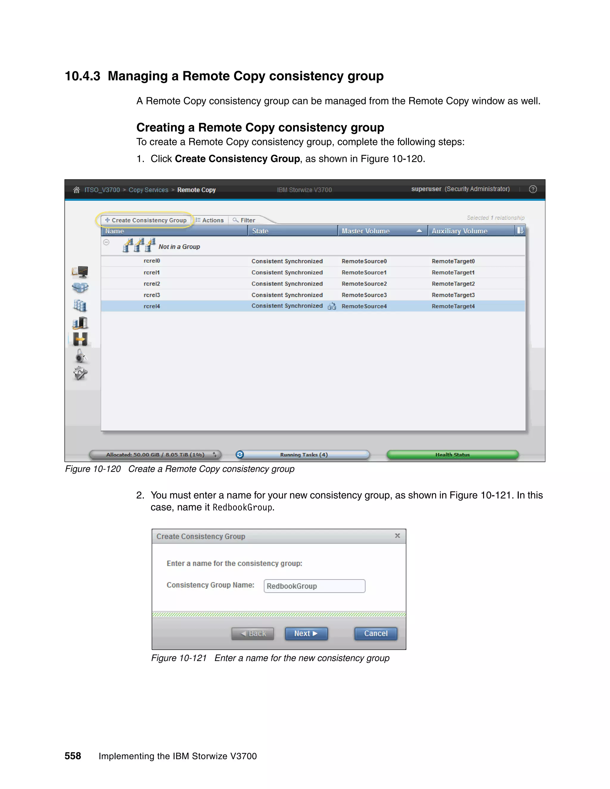 558 Implementing the IBM Storwize V3700
10.4.3 Managing a Remote Copy consistency group
A Remote Copy consistency group can be managed from the Remote Copy window as well.
Creating a Remote Copy consistency group
To create a Remote Copy consistency group, complete the following steps:
1. Click Create Consistency Group, as shown in Figure 10-120.
Figure 10-120 Create a Remote Copy consistency group
2. You must enter a name for your new consistency group, as shown in Figure 10-121. In this
case, name it RedbookGroup.
Figure 10-121 Enter a name for the new consistency group
 