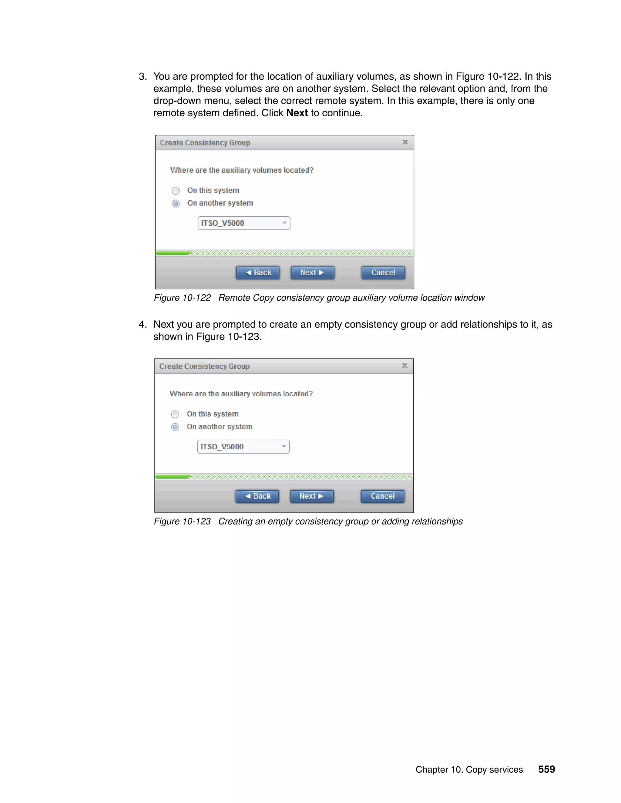 Chapter 10. Copy services 559
3. You are prompted for the location of auxiliary volumes, as shown in Figure 10-122. In this
example, these volumes are on another system. Select the relevant option and, from the
drop-down menu, select the correct remote system. In this example, there is only one
remote system defined. Click Next to continue.
Figure 10-122 Remote Copy consistency group auxiliary volume location window
4. Next you are prompted to create an empty consistency group or add relationships to it, as
shown in Figure 10-123.
Figure 10-123 Creating an empty consistency group or adding relationships
 