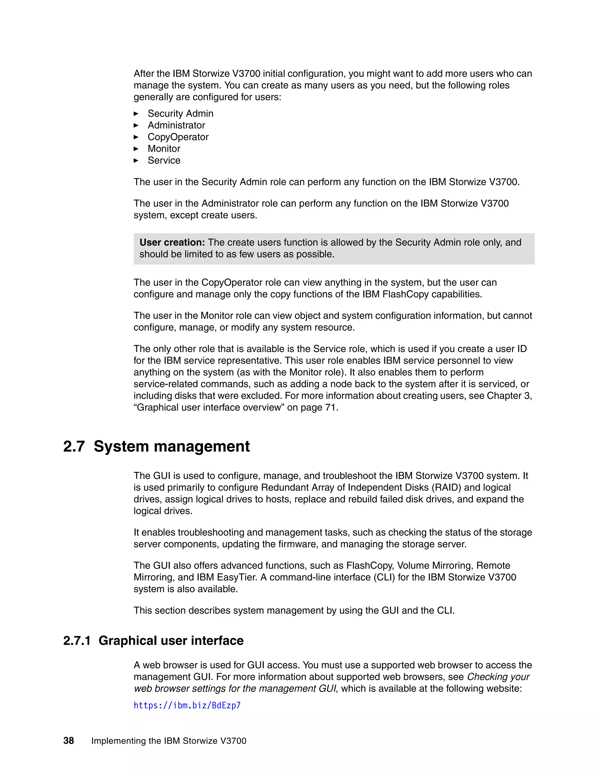 38 Implementing the IBM Storwize V3700
After the IBM Storwize V3700 initial configuration, you might want to add more users who can
manage the system. You can create as many users as you need, but the following roles
generally are configured for users:
Security Admin
Administrator
CopyOperator
Monitor
Service
The user in the Security Admin role can perform any function on the IBM Storwize V3700.
The user in the Administrator role can perform any function on the IBM Storwize V3700
system, except create users.
The user in the CopyOperator role can view anything in the system, but the user can
configure and manage only the copy functions of the IBM FlashCopy capabilities.
The user in the Monitor role can view object and system configuration information, but cannot
configure, manage, or modify any system resource.
The only other role that is available is the Service role, which is used if you create a user ID
for the IBM service representative. This user role enables IBM service personnel to view
anything on the system (as with the Monitor role). It also enables them to perform
service-related commands, such as adding a node back to the system after it is serviced, or
including disks that were excluded. For more information about creating users, see Chapter 3,
“Graphical user interface overview” on page 71.
2.7 System management
The GUI is used to configure, manage, and troubleshoot the IBM Storwize V3700 system. It
is used primarily to configure Redundant Array of Independent Disks (RAID) and logical
drives, assign logical drives to hosts, replace and rebuild failed disk drives, and expand the
logical drives.
It enables troubleshooting and management tasks, such as checking the status of the storage
server components, updating the firmware, and managing the storage server.
The GUI also offers advanced functions, such as FlashCopy, Volume Mirroring, Remote
Mirroring, and IBM EasyTier. A command-line interface (CLI) for the IBM Storwize V3700
system is also available.
This section describes system management by using the GUI and the CLI.
2.7.1 Graphical user interface
A web browser is used for GUI access. You must use a supported web browser to access the
management GUI. For more information about supported web browsers, see Checking your
web browser settings for the management GUI, which is available at the following website:
https://ibm.biz/BdEzp7
User creation: The create users function is allowed by the Security Admin role only, and
should be limited to as few users as possible.
 