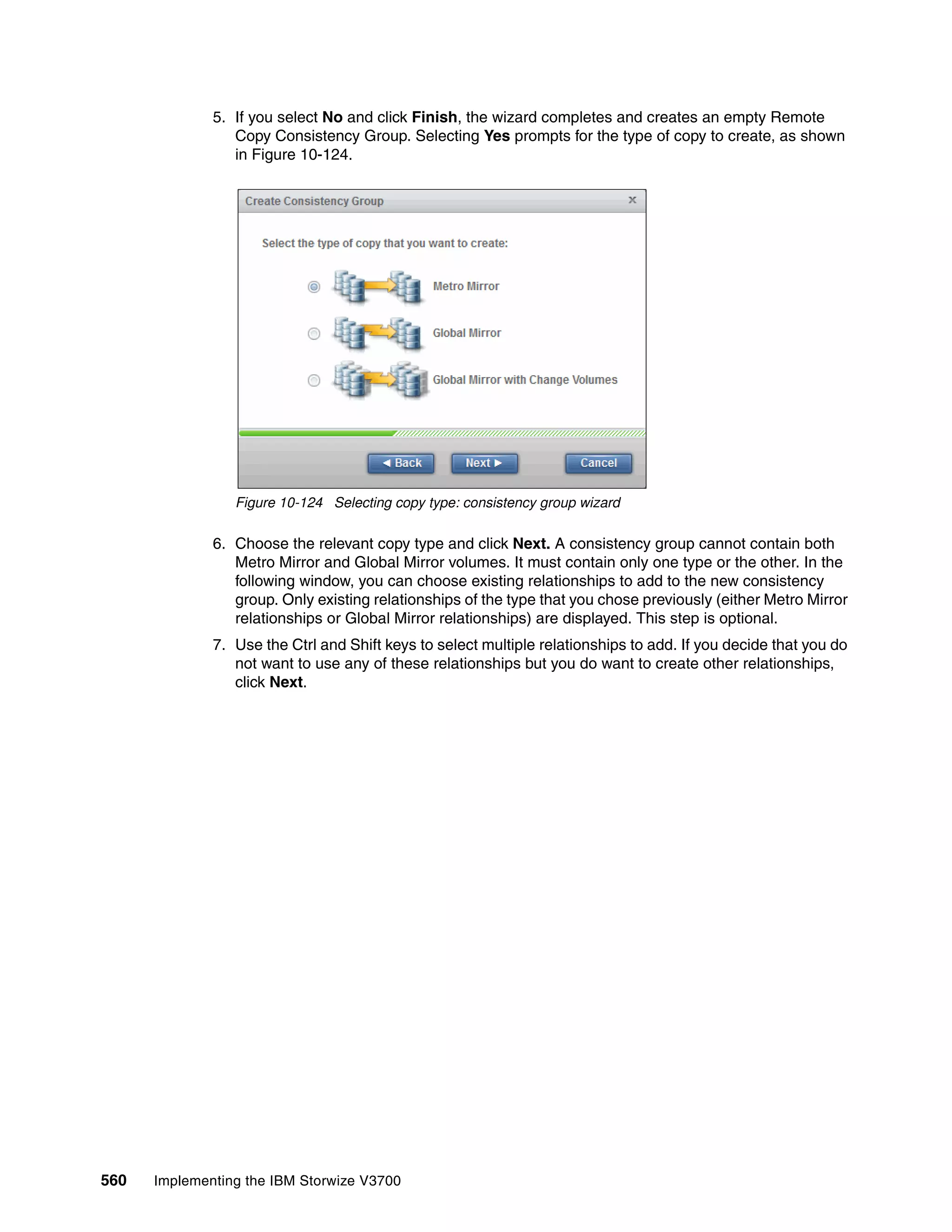 560 Implementing the IBM Storwize V3700
5. If you select No and click Finish, the wizard completes and creates an empty Remote
Copy Consistency Group. Selecting Yes prompts for the type of copy to create, as shown
in Figure 10-124.
Figure 10-124 Selecting copy type: consistency group wizard
6. Choose the relevant copy type and click Next. A consistency group cannot contain both
Metro Mirror and Global Mirror volumes. It must contain only one type or the other. In the
following window, you can choose existing relationships to add to the new consistency
group. Only existing relationships of the type that you chose previously (either Metro Mirror
relationships or Global Mirror relationships) are displayed. This step is optional.
7. Use the Ctrl and Shift keys to select multiple relationships to add. If you decide that you do
not want to use any of these relationships but you do want to create other relationships,
click Next.
 