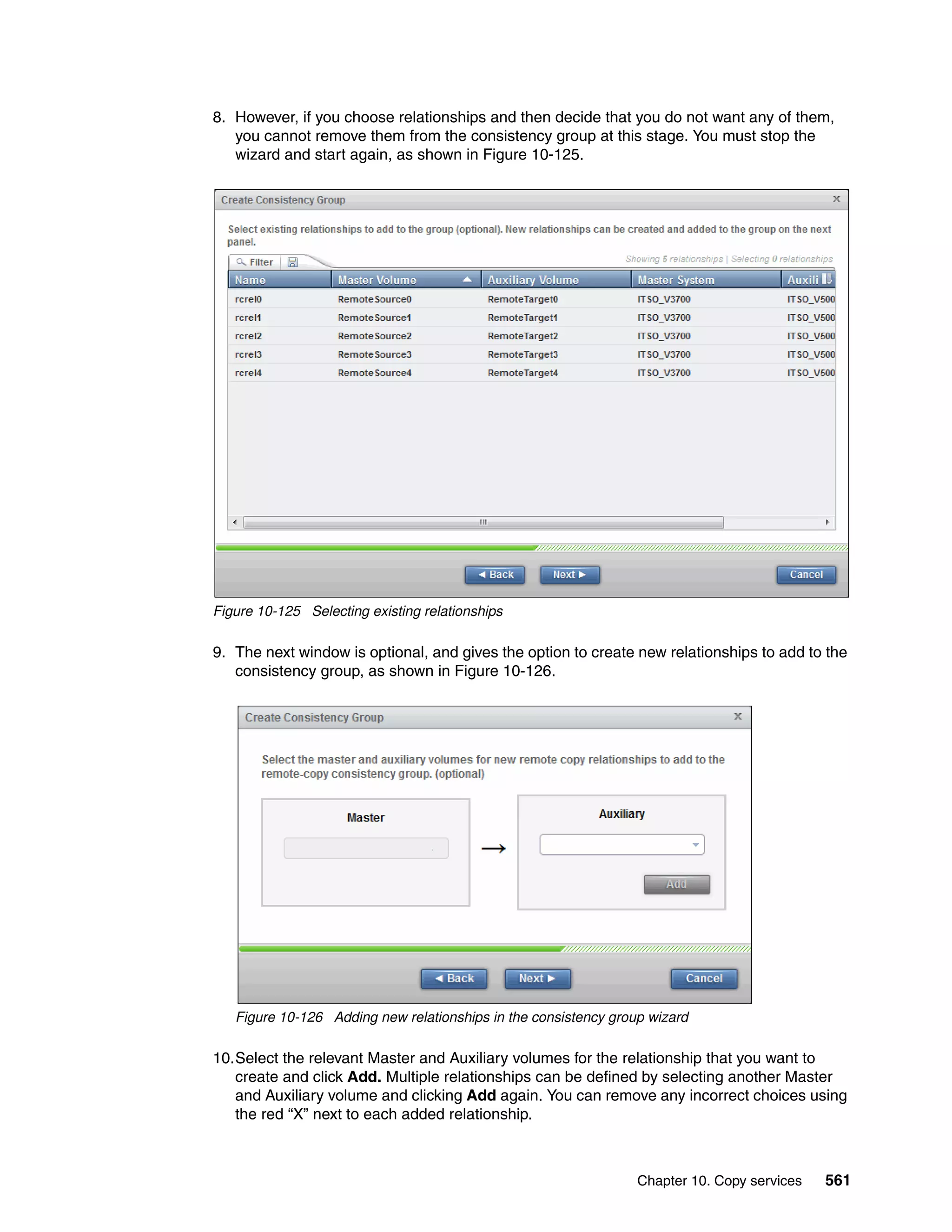 Chapter 10. Copy services 561
8. However, if you choose relationships and then decide that you do not want any of them,
you cannot remove them from the consistency group at this stage. You must stop the
wizard and start again, as shown in Figure 10-125.
Figure 10-125 Selecting existing relationships
9. The next window is optional, and gives the option to create new relationships to add to the
consistency group, as shown in Figure 10-126.
Figure 10-126 Adding new relationships in the consistency group wizard
10.Select the relevant Master and Auxiliary volumes for the relationship that you want to
create and click Add. Multiple relationships can be defined by selecting another Master
and Auxiliary volume and clicking Add again. You can remove any incorrect choices using
the red “X” next to each added relationship.
 