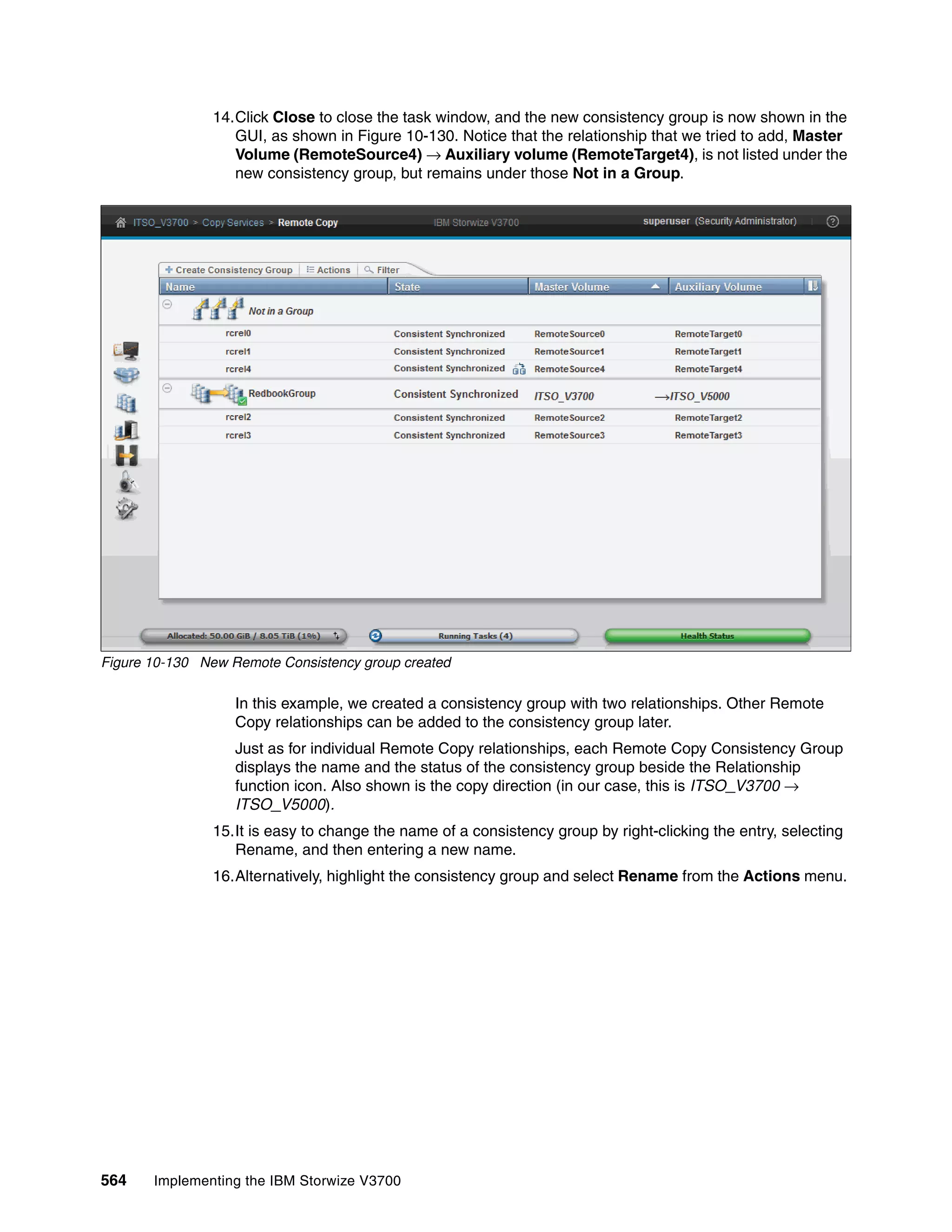 564 Implementing the IBM Storwize V3700
14.Click Close to close the task window, and the new consistency group is now shown in the
GUI, as shown in Figure 10-130. Notice that the relationship that we tried to add, Master
Volume (RemoteSource4) → Auxiliary volume (RemoteTarget4), is not listed under the
new consistency group, but remains under those Not in a Group.
Figure 10-130 New Remote Consistency group created
In this example, we created a consistency group with two relationships. Other Remote
Copy relationships can be added to the consistency group later.
Just as for individual Remote Copy relationships, each Remote Copy Consistency Group
displays the name and the status of the consistency group beside the Relationship
function icon. Also shown is the copy direction (in our case, this is ITSO_V3700 →
ITSO_V5000).
15.It is easy to change the name of a consistency group by right-clicking the entry, selecting
Rename, and then entering a new name.
16.Alternatively, highlight the consistency group and select Rename from the Actions menu.
 