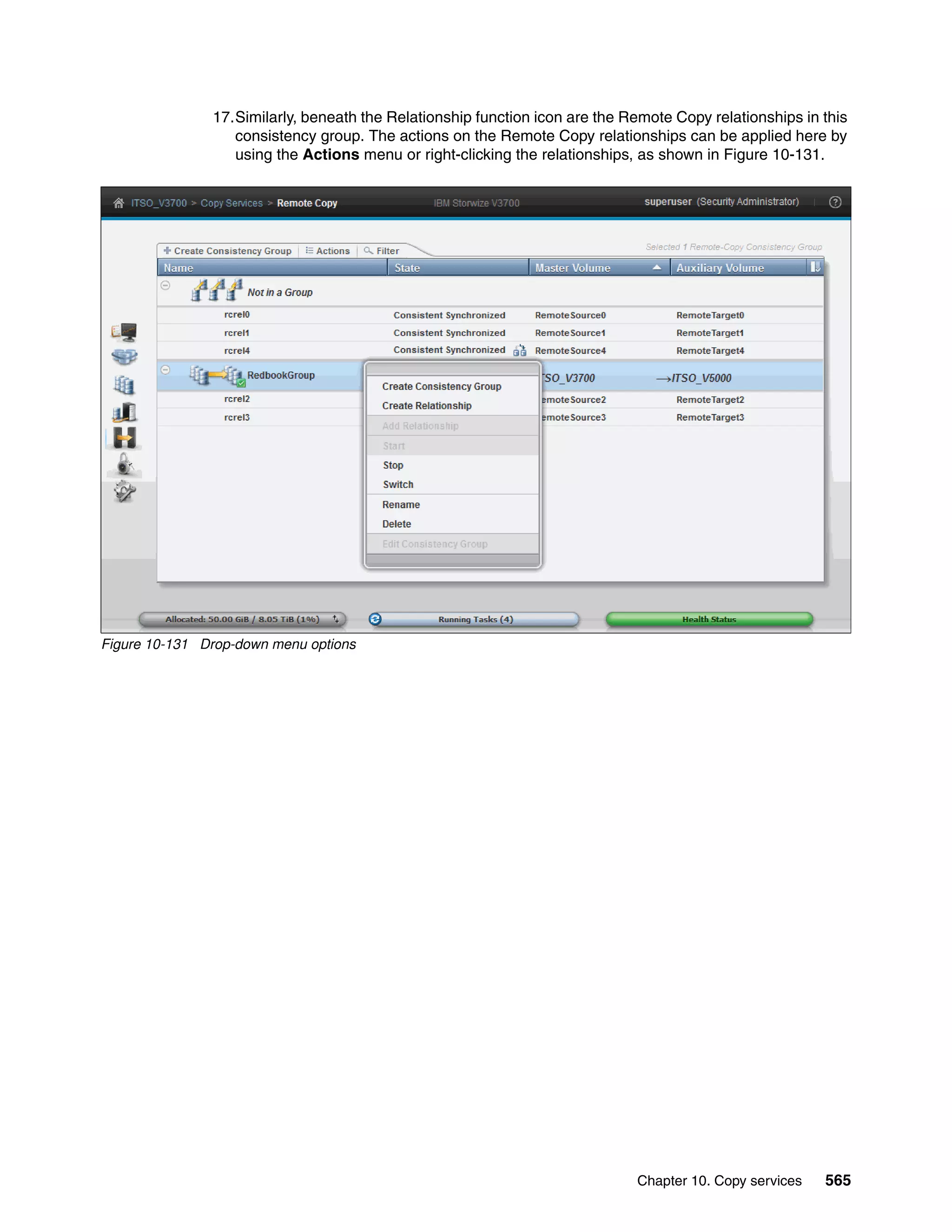 Chapter 10. Copy services 565
17.Similarly, beneath the Relationship function icon are the Remote Copy relationships in this
consistency group. The actions on the Remote Copy relationships can be applied here by
using the Actions menu or right-clicking the relationships, as shown in Figure 10-131.
Figure 10-131 Drop-down menu options
 