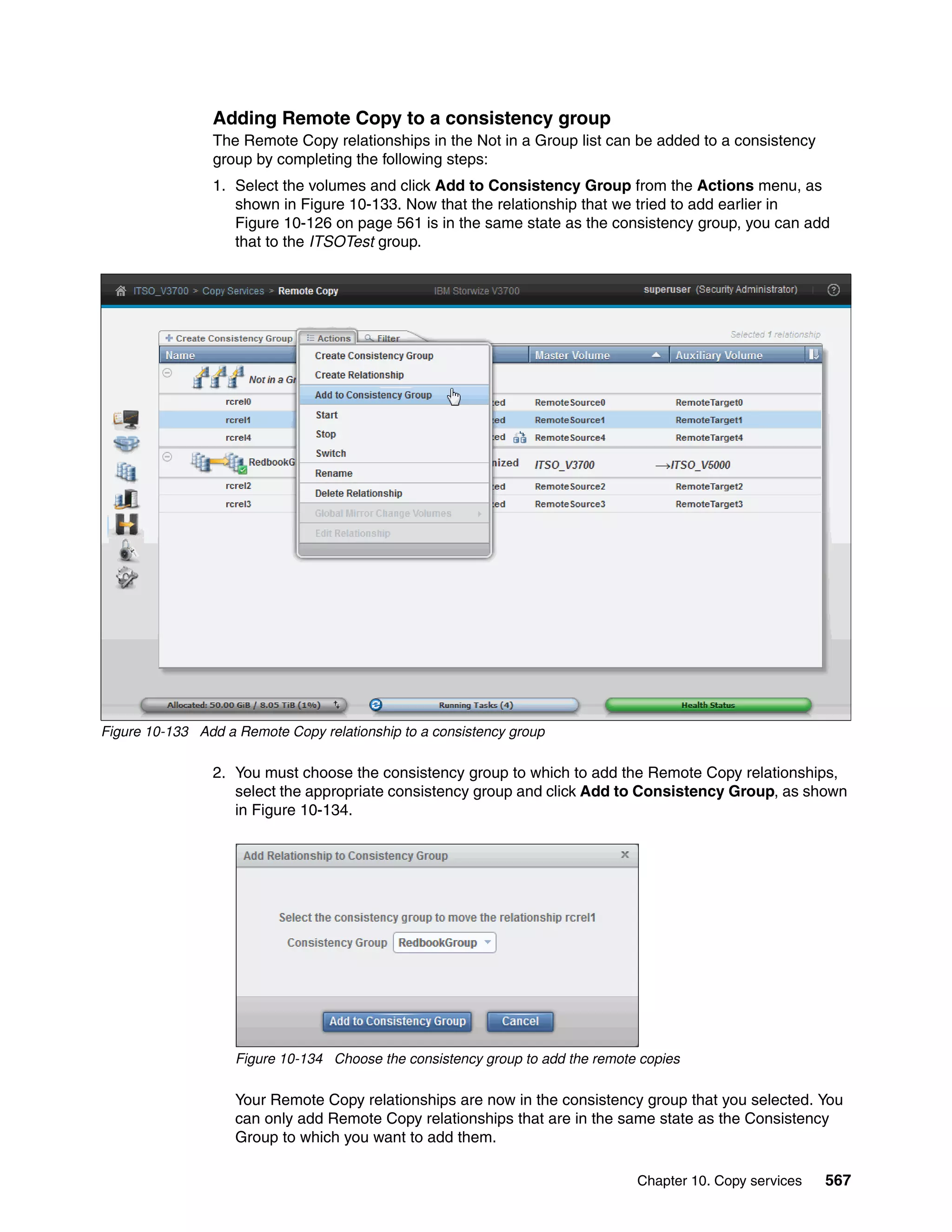 Chapter 10. Copy services 567
Adding Remote Copy to a consistency group
The Remote Copy relationships in the Not in a Group list can be added to a consistency
group by completing the following steps:
1. Select the volumes and click Add to Consistency Group from the Actions menu, as
shown in Figure 10-133. Now that the relationship that we tried to add earlier in
Figure 10-126 on page 561 is in the same state as the consistency group, you can add
that to the ITSOTest group.
Figure 10-133 Add a Remote Copy relationship to a consistency group
2. You must choose the consistency group to which to add the Remote Copy relationships,
select the appropriate consistency group and click Add to Consistency Group, as shown
in Figure 10-134.
Figure 10-134 Choose the consistency group to add the remote copies
Your Remote Copy relationships are now in the consistency group that you selected. You
can only add Remote Copy relationships that are in the same state as the Consistency
Group to which you want to add them.
 