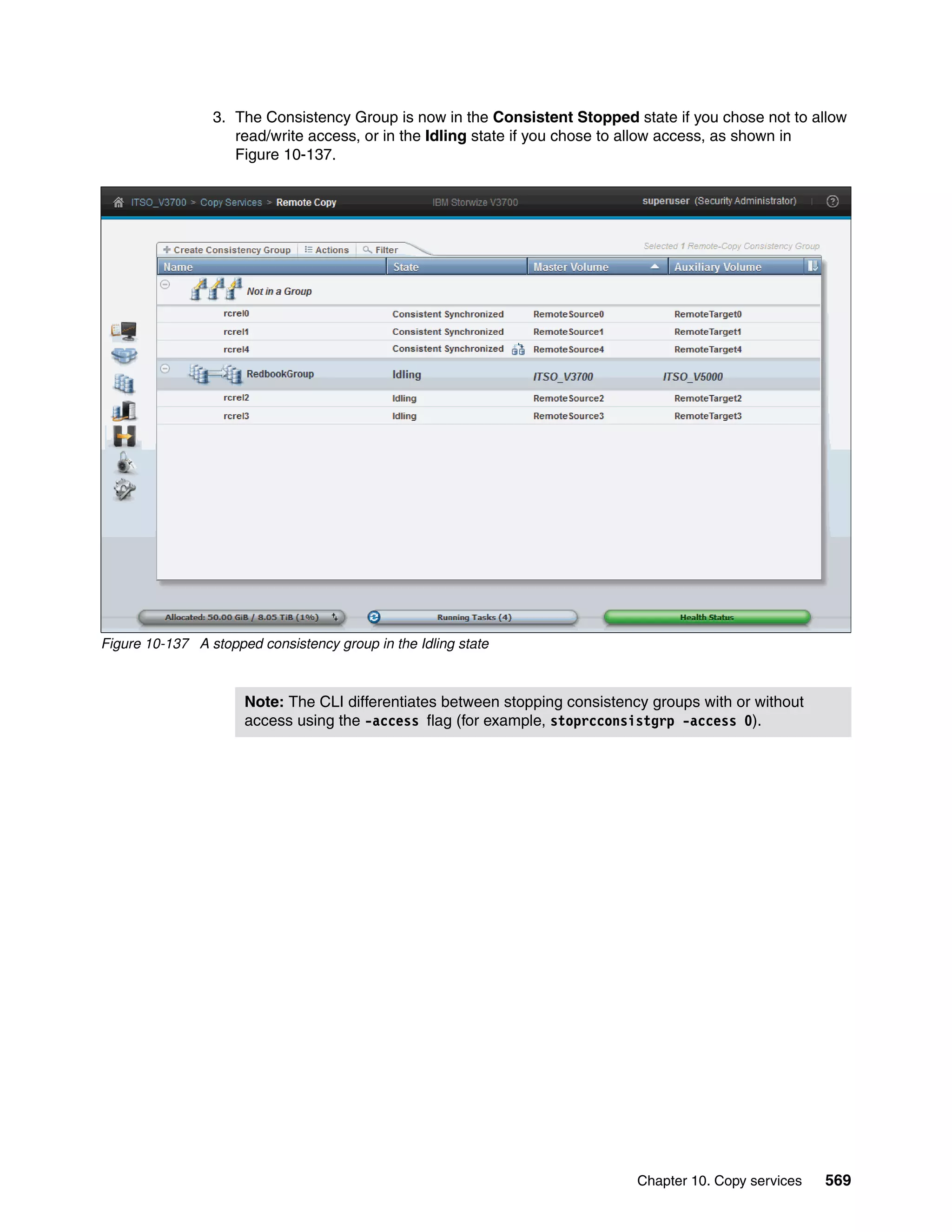 Chapter 10. Copy services 569
3. The Consistency Group is now in the Consistent Stopped state if you chose not to allow
read/write access, or in the Idling state if you chose to allow access, as shown in
Figure 10-137.
Figure 10-137 A stopped consistency group in the Idling state
Note: The CLI differentiates between stopping consistency groups with or without
access using the -access flag (for example, stoprcconsistgrp -access 0).
 