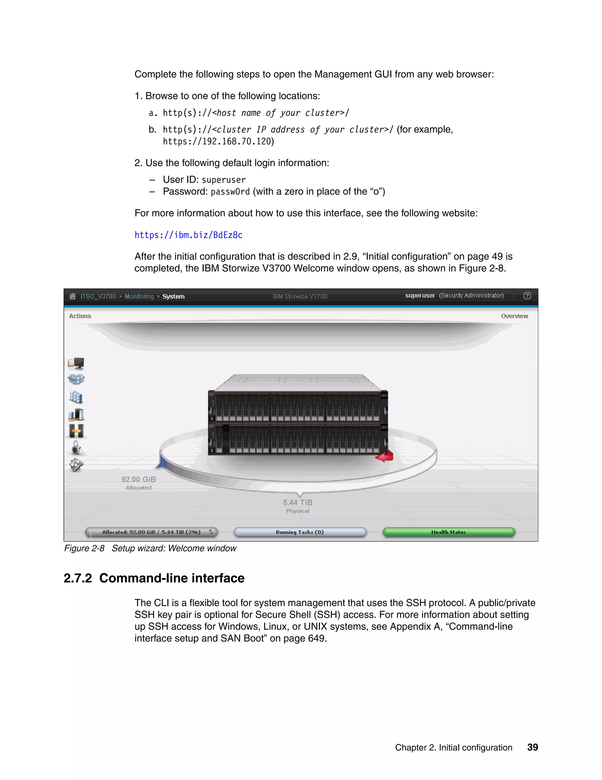 Chapter 2. Initial configuration 39
Complete the following steps to open the Management GUI from any web browser:
1. Browse to one of the following locations:
a. http(s)://<host name of your cluster>/
b. http(s)://<cluster IP address of your cluster>/ (for example,
https://192.168.70.120)
2. Use the following default login information:
– User ID: superuser
– Password: passw0rd (with a zero in place of the “o”)
For more information about how to use this interface, see the following website:
https://ibm.biz/BdEz8c
After the initial configuration that is described in 2.9, “Initial configuration” on page 49 is
completed, the IBM Storwize V3700 Welcome window opens, as shown in Figure 2-8.
Figure 2-8 Setup wizard: Welcome window
2.7.2 Command-line interface
The CLI is a flexible tool for system management that uses the SSH protocol. A public/private
SSH key pair is optional for Secure Shell (SSH) access. For more information about setting
up SSH access for Windows, Linux, or UNIX systems, see Appendix A, “Command-line
interface setup and SAN Boot” on page 649.
 