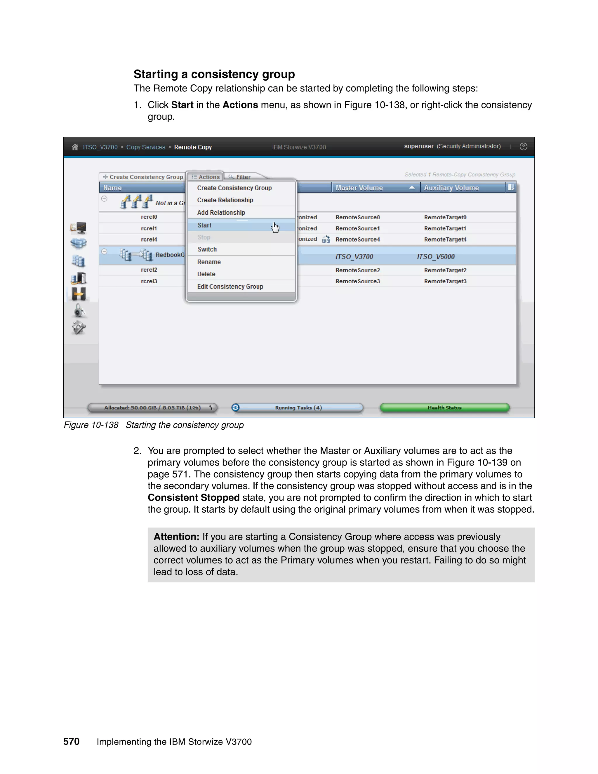 570 Implementing the IBM Storwize V3700
Starting a consistency group
The Remote Copy relationship can be started by completing the following steps:
1. Click Start in the Actions menu, as shown in Figure 10-138, or right-click the consistency
group.
Figure 10-138 Starting the consistency group
2. You are prompted to select whether the Master or Auxiliary volumes are to act as the
primary volumes before the consistency group is started as shown in Figure 10-139 on
page 571. The consistency group then starts copying data from the primary volumes to
the secondary volumes. If the consistency group was stopped without access and is in the
Consistent Stopped state, you are not prompted to confirm the direction in which to start
the group. It starts by default using the original primary volumes from when it was stopped.
Attention: If you are starting a Consistency Group where access was previously
allowed to auxiliary volumes when the group was stopped, ensure that you choose the
correct volumes to act as the Primary volumes when you restart. Failing to do so might
lead to loss of data.
 