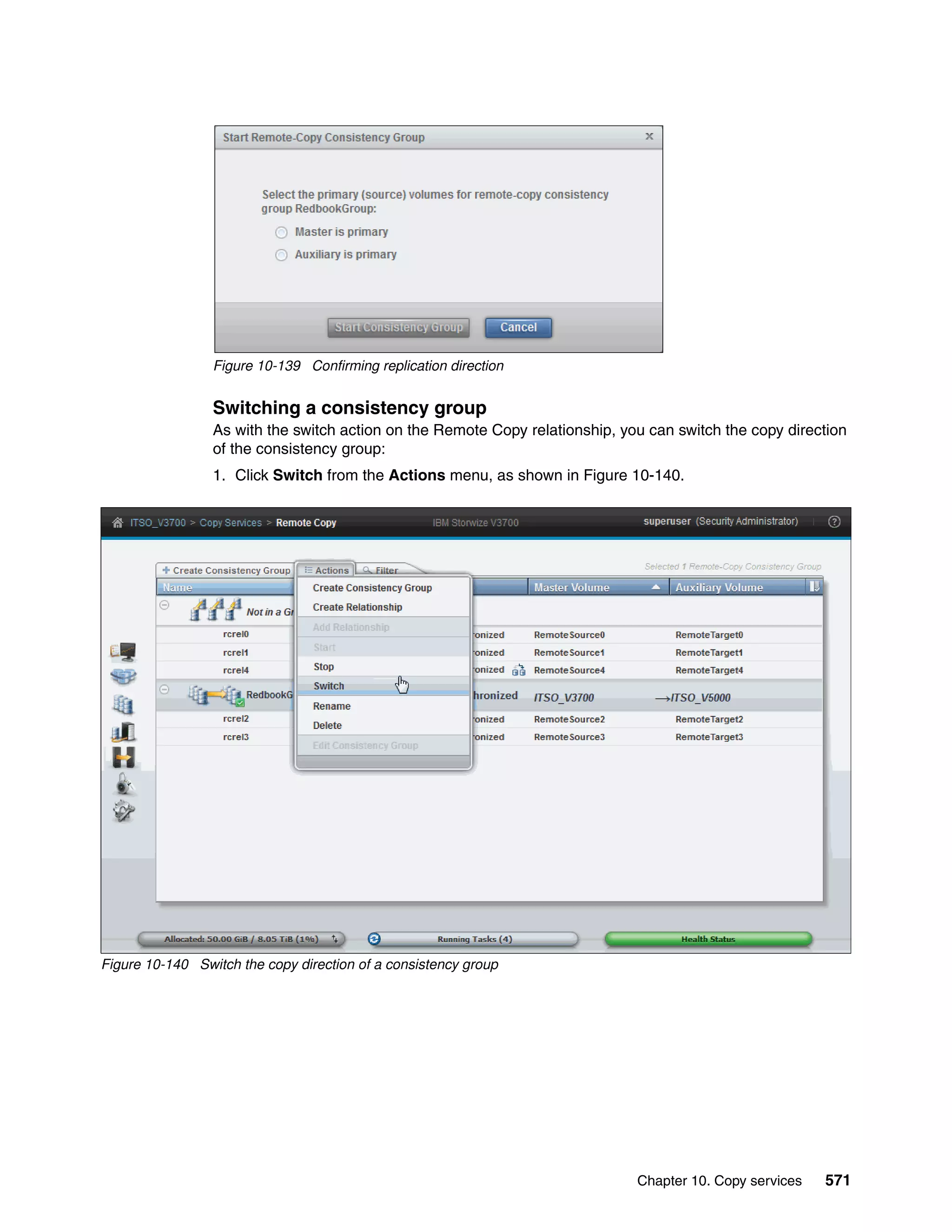 Chapter 10. Copy services 571
Figure 10-139 Confirming replication direction
Switching a consistency group
As with the switch action on the Remote Copy relationship, you can switch the copy direction
of the consistency group:
1. Click Switch from the Actions menu, as shown in Figure 10-140.
Figure 10-140 Switch the copy direction of a consistency group
 