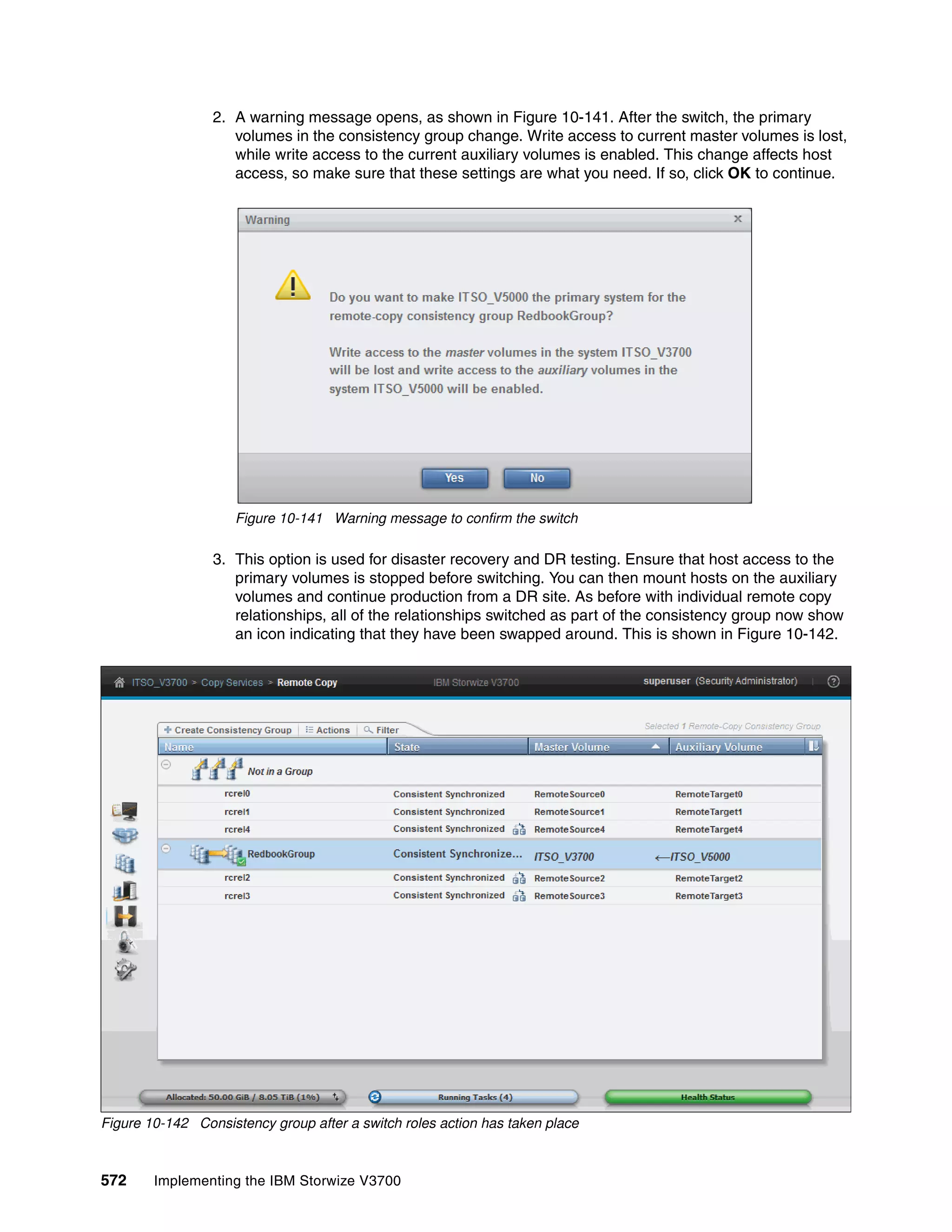 572 Implementing the IBM Storwize V3700
2. A warning message opens, as shown in Figure 10-141. After the switch, the primary
volumes in the consistency group change. Write access to current master volumes is lost,
while write access to the current auxiliary volumes is enabled. This change affects host
access, so make sure that these settings are what you need. If so, click OK to continue.
Figure 10-141 Warning message to confirm the switch
3. This option is used for disaster recovery and DR testing. Ensure that host access to the
primary volumes is stopped before switching. You can then mount hosts on the auxiliary
volumes and continue production from a DR site. As before with individual remote copy
relationships, all of the relationships switched as part of the consistency group now show
an icon indicating that they have been swapped around. This is shown in Figure 10-142.
Figure 10-142 Consistency group after a switch roles action has taken place
 