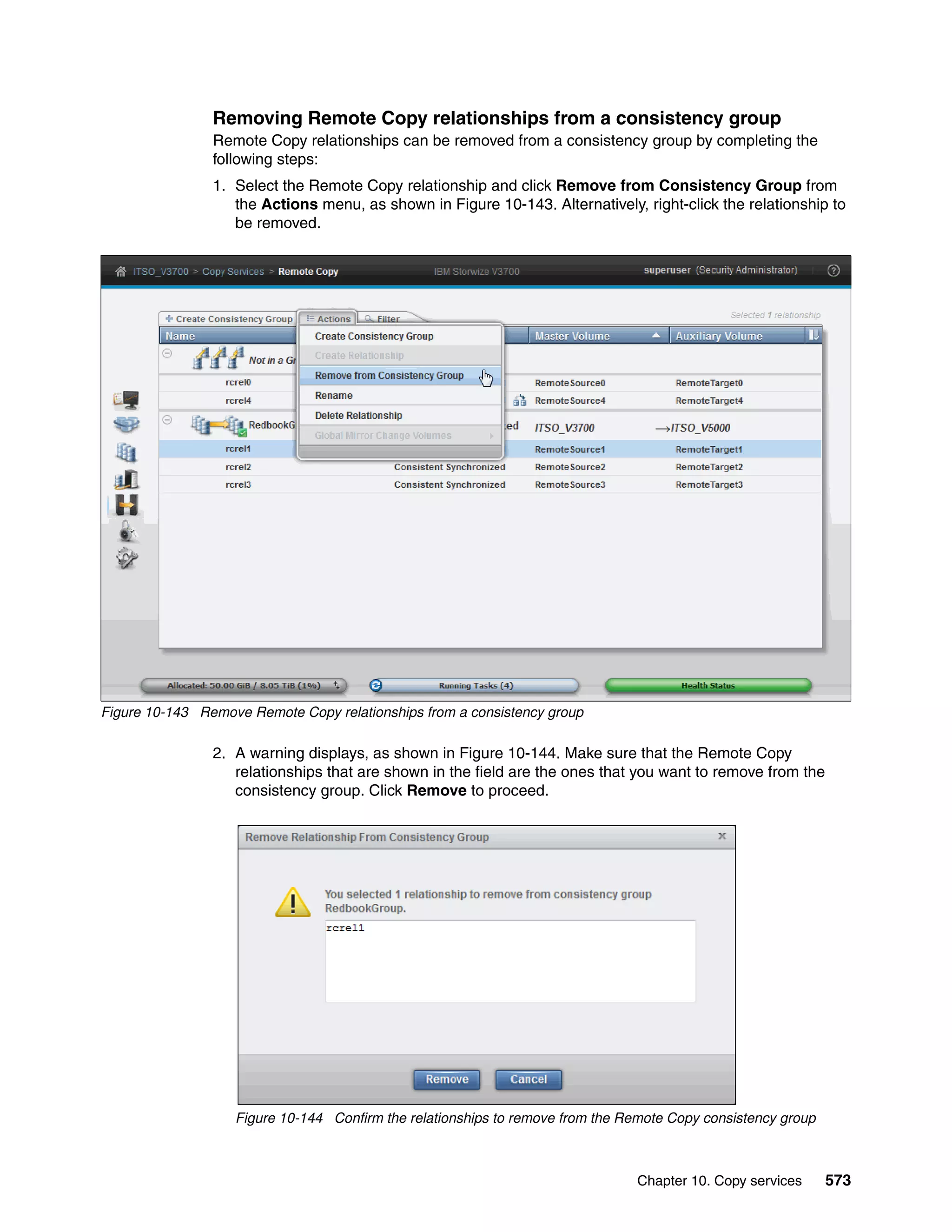 Chapter 10. Copy services 573
Removing Remote Copy relationships from a consistency group
Remote Copy relationships can be removed from a consistency group by completing the
following steps:
1. Select the Remote Copy relationship and click Remove from Consistency Group from
the Actions menu, as shown in Figure 10-143. Alternatively, right-click the relationship to
be removed.
Figure 10-143 Remove Remote Copy relationships from a consistency group
2. A warning displays, as shown in Figure 10-144. Make sure that the Remote Copy
relationships that are shown in the field are the ones that you want to remove from the
consistency group. Click Remove to proceed.
Figure 10-144 Confirm the relationships to remove from the Remote Copy consistency group
 