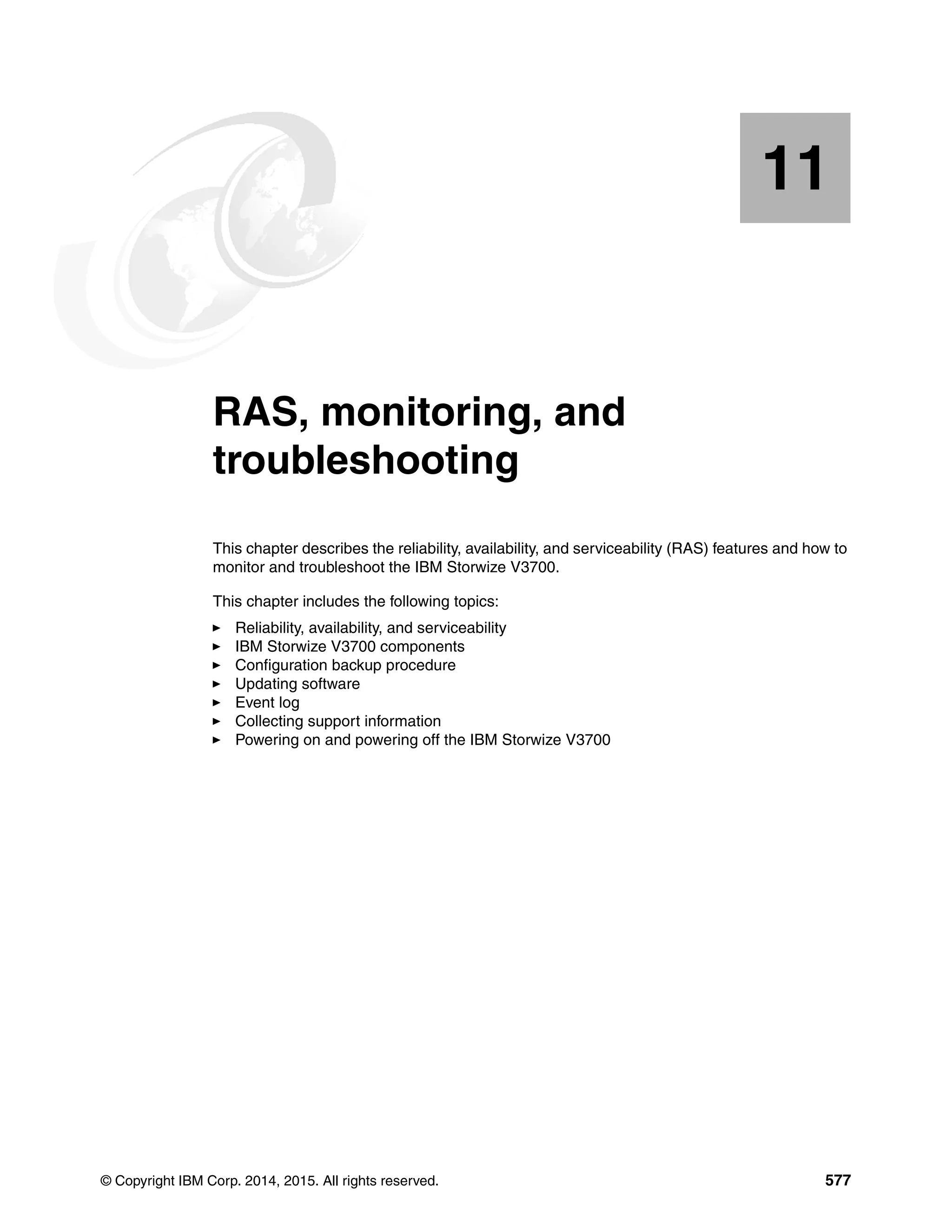 © Copyright IBM Corp. 2014, 2015. All rights reserved. 577
Chapter 11. RAS, monitoring, and
troubleshooting
This chapter describes the reliability, availability, and serviceability (RAS) features and how to
monitor and troubleshoot the IBM Storwize V3700.
This chapter includes the following topics:
Reliability, availability, and serviceability
IBM Storwize V3700 components
Configuration backup procedure
Updating software
Event log
Collecting support information
Powering on and powering off the IBM Storwize V3700
11
 