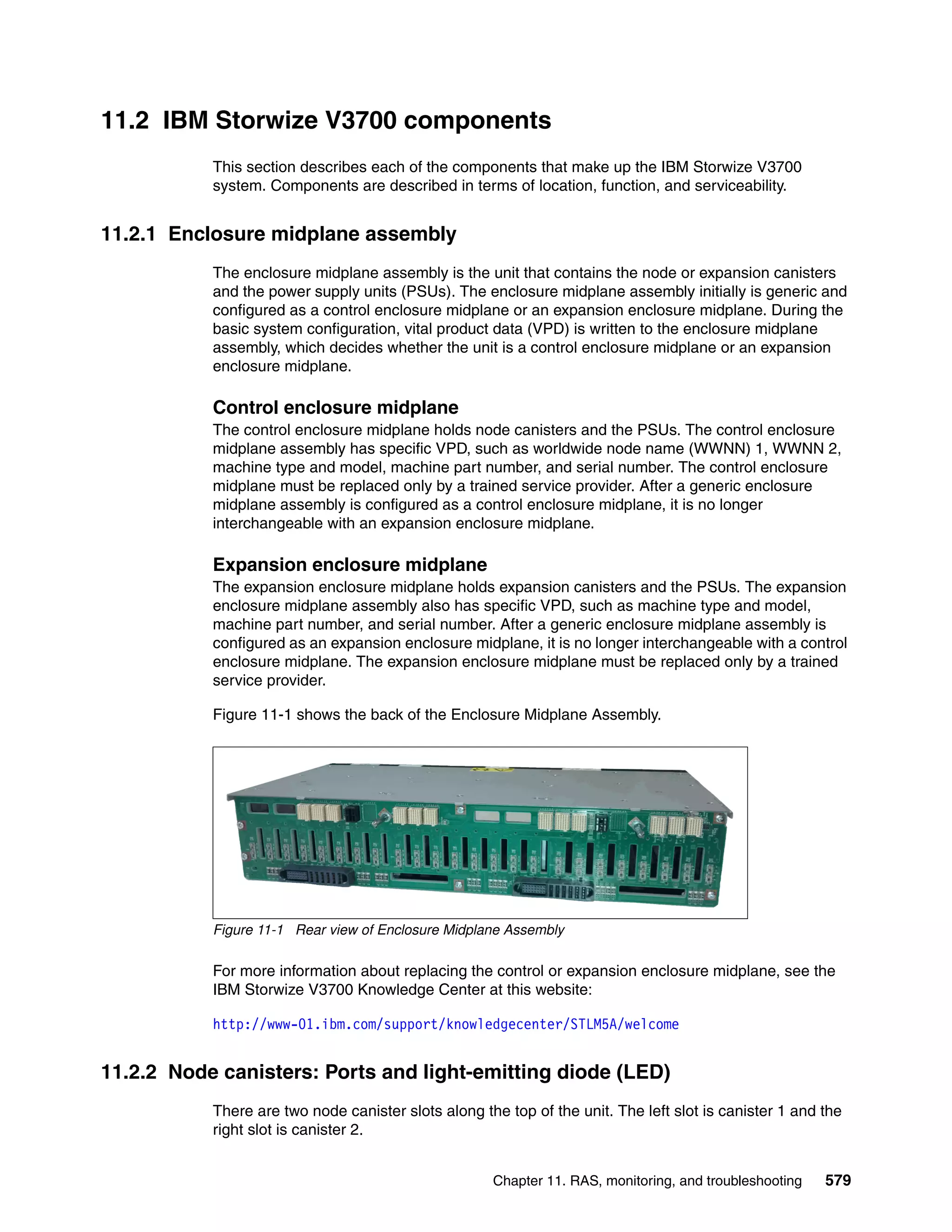 Chapter 11. RAS, monitoring, and troubleshooting 579
11.2 IBM Storwize V3700 components
This section describes each of the components that make up the IBM Storwize V3700
system. Components are described in terms of location, function, and serviceability.
11.2.1 Enclosure midplane assembly
The enclosure midplane assembly is the unit that contains the node or expansion canisters
and the power supply units (PSUs). The enclosure midplane assembly initially is generic and
configured as a control enclosure midplane or an expansion enclosure midplane. During the
basic system configuration, vital product data (VPD) is written to the enclosure midplane
assembly, which decides whether the unit is a control enclosure midplane or an expansion
enclosure midplane.
Control enclosure midplane
The control enclosure midplane holds node canisters and the PSUs. The control enclosure
midplane assembly has specific VPD, such as worldwide node name (WWNN) 1, WWNN 2,
machine type and model, machine part number, and serial number. The control enclosure
midplane must be replaced only by a trained service provider. After a generic enclosure
midplane assembly is configured as a control enclosure midplane, it is no longer
interchangeable with an expansion enclosure midplane.
Expansion enclosure midplane
The expansion enclosure midplane holds expansion canisters and the PSUs. The expansion
enclosure midplane assembly also has specific VPD, such as machine type and model,
machine part number, and serial number. After a generic enclosure midplane assembly is
configured as an expansion enclosure midplane, it is no longer interchangeable with a control
enclosure midplane. The expansion enclosure midplane must be replaced only by a trained
service provider.
Figure 11-1 shows the back of the Enclosure Midplane Assembly.
Figure 11-1 Rear view of Enclosure Midplane Assembly
For more information about replacing the control or expansion enclosure midplane, see the
IBM Storwize V3700 Knowledge Center at this website:
http://www-01.ibm.com/support/knowledgecenter/STLM5A/welcome
11.2.2 Node canisters: Ports and light-emitting diode (LED)
There are two node canister slots along the top of the unit. The left slot is canister 1 and the
right slot is canister 2.
 