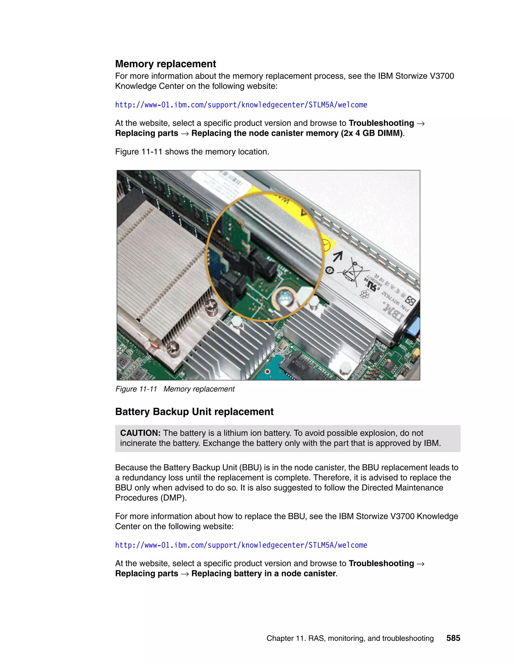 Chapter 11. RAS, monitoring, and troubleshooting 585
Memory replacement
For more information about the memory replacement process, see the IBM Storwize V3700
Knowledge Center on the following website:
http://www-01.ibm.com/support/knowledgecenter/STLM5A/welcome
At the website, select a specific product version and browse to Troubleshooting →
Replacing parts → Replacing the node canister memory (2x 4 GB DIMM).
Figure 11-11 shows the memory location.
Figure 11-11 Memory replacement
Battery Backup Unit replacement
Because the Battery Backup Unit (BBU) is in the node canister, the BBU replacement leads to
a redundancy loss until the replacement is complete. Therefore, it is advised to replace the
BBU only when advised to do so. It is also suggested to follow the Directed Maintenance
Procedures (DMP).
For more information about how to replace the BBU, see the IBM Storwize V3700 Knowledge
Center on the following website:
http://www-01.ibm.com/support/knowledgecenter/STLM5A/welcome
At the website, select a specific product version and browse to Troubleshooting →
Replacing parts → Replacing battery in a node canister.
CAUTION: The battery is a lithium ion battery. To avoid possible explosion, do not
incinerate the battery. Exchange the battery only with the part that is approved by IBM.
 