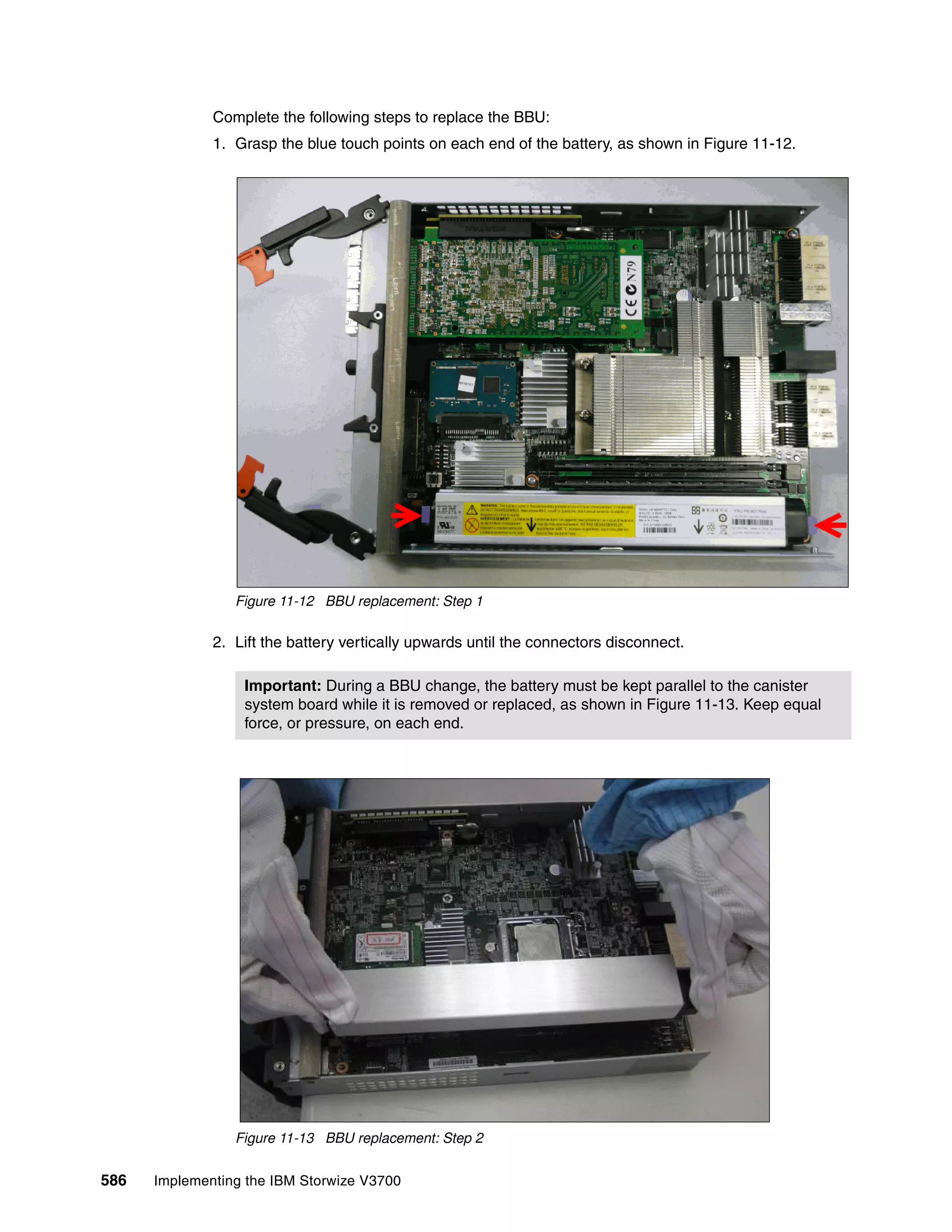 586 Implementing the IBM Storwize V3700
Complete the following steps to replace the BBU:
1. Grasp the blue touch points on each end of the battery, as shown in Figure 11-12.
Figure 11-12 BBU replacement: Step 1
2. Lift the battery vertically upwards until the connectors disconnect.
Figure 11-13 BBU replacement: Step 2
Important: During a BBU change, the battery must be kept parallel to the canister
system board while it is removed or replaced, as shown in Figure 11-13. Keep equal
force, or pressure, on each end.
 