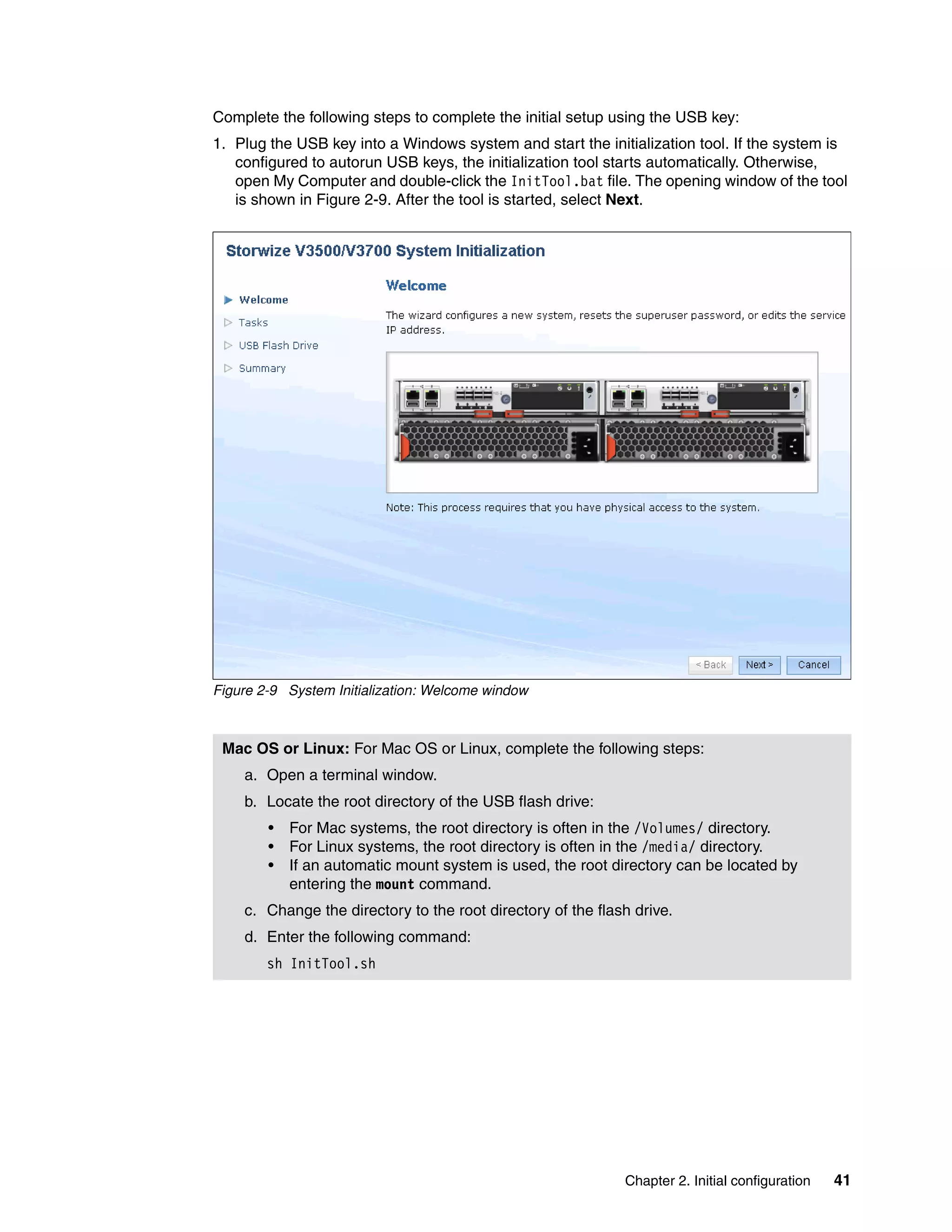 Chapter 2. Initial configuration 41
Complete the following steps to complete the initial setup using the USB key:
1. Plug the USB key into a Windows system and start the initialization tool. If the system is
configured to autorun USB keys, the initialization tool starts automatically. Otherwise,
open My Computer and double-click the InitTool.bat file. The opening window of the tool
is shown in Figure 2-9. After the tool is started, select Next.
Figure 2-9 System Initialization: Welcome window
Mac OS or Linux: For Mac OS or Linux, complete the following steps:
a. Open a terminal window.
b. Locate the root directory of the USB flash drive:
• For Mac systems, the root directory is often in the /Volumes/ directory.
• For Linux systems, the root directory is often in the /media/ directory.
• If an automatic mount system is used, the root directory can be located by
entering the mount command.
c. Change the directory to the root directory of the flash drive.
d. Enter the following command:
sh InitTool.sh
 