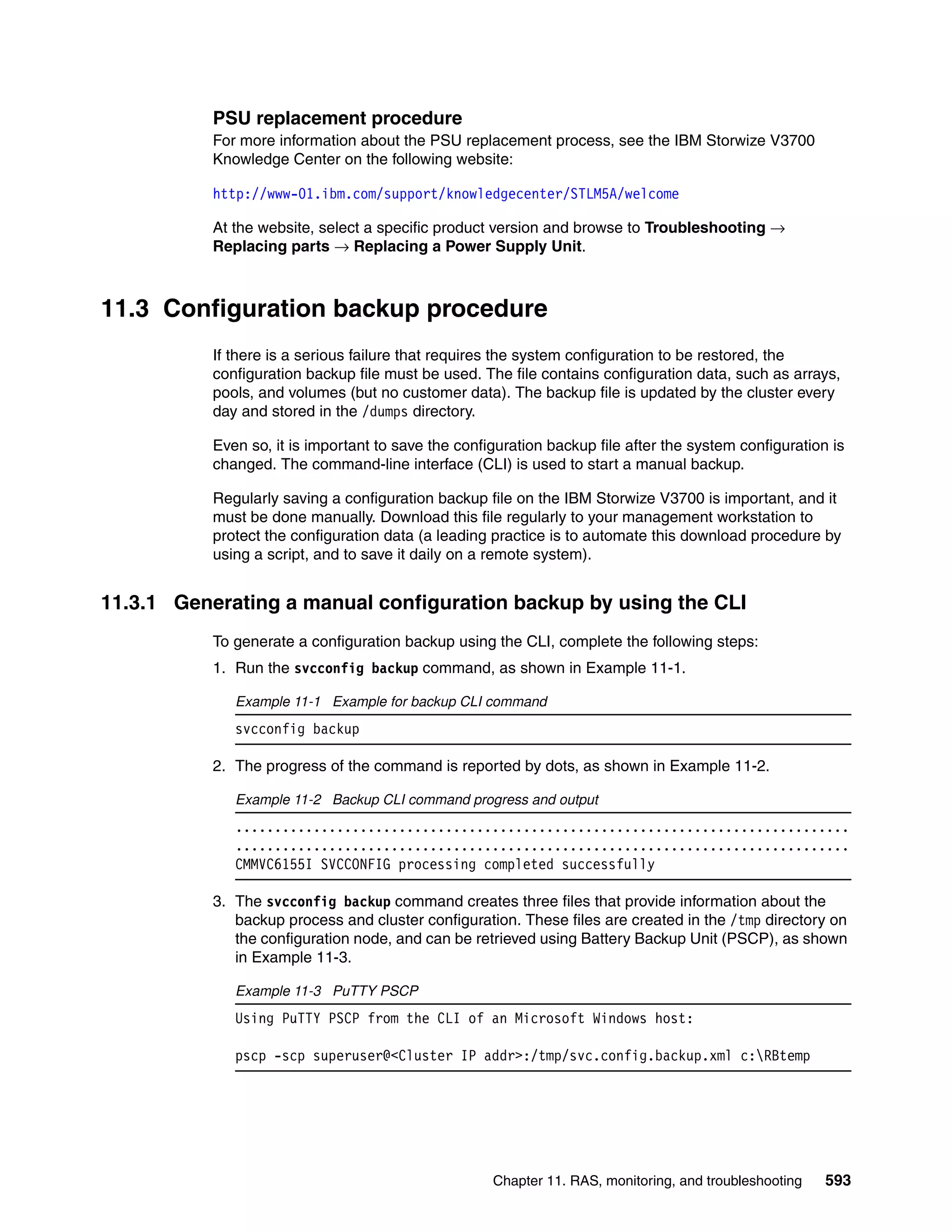 Chapter 11. RAS, monitoring, and troubleshooting 593
PSU replacement procedure
For more information about the PSU replacement process, see the IBM Storwize V3700
Knowledge Center on the following website:
http://www-01.ibm.com/support/knowledgecenter/STLM5A/welcome
At the website, select a specific product version and browse to Troubleshooting →
Replacing parts → Replacing a Power Supply Unit.
11.3 Configuration backup procedure
If there is a serious failure that requires the system configuration to be restored, the
configuration backup file must be used. The file contains configuration data, such as arrays,
pools, and volumes (but no customer data). The backup file is updated by the cluster every
day and stored in the /dumps directory.
Even so, it is important to save the configuration backup file after the system configuration is
changed. The command-line interface (CLI) is used to start a manual backup.
Regularly saving a configuration backup file on the IBM Storwize V3700 is important, and it
must be done manually. Download this file regularly to your management workstation to
protect the configuration data (a leading practice is to automate this download procedure by
using a script, and to save it daily on a remote system).
11.3.1 Generating a manual configuration backup by using the CLI
To generate a configuration backup using the CLI, complete the following steps:
1. Run the svcconfig backup command, as shown in Example 11-1.
Example 11-1 Example for backup CLI command
svcconfig backup
2. The progress of the command is reported by dots, as shown in Example 11-2.
Example 11-2 Backup CLI command progress and output
...............................................................................
...............................................................................
CMMVC6155I SVCCONFIG processing completed successfully
3. The svcconfig backup command creates three files that provide information about the
backup process and cluster configuration. These files are created in the /tmp directory on
the configuration node, and can be retrieved using Battery Backup Unit (PSCP), as shown
in Example 11-3.
Example 11-3 PuTTY PSCP
Using PuTTY PSCP from the CLI of an Microsoft Windows host:
pscp -scp superuser@<Cluster IP addr>:/tmp/svc.config.backup.xml c:RBtemp
 