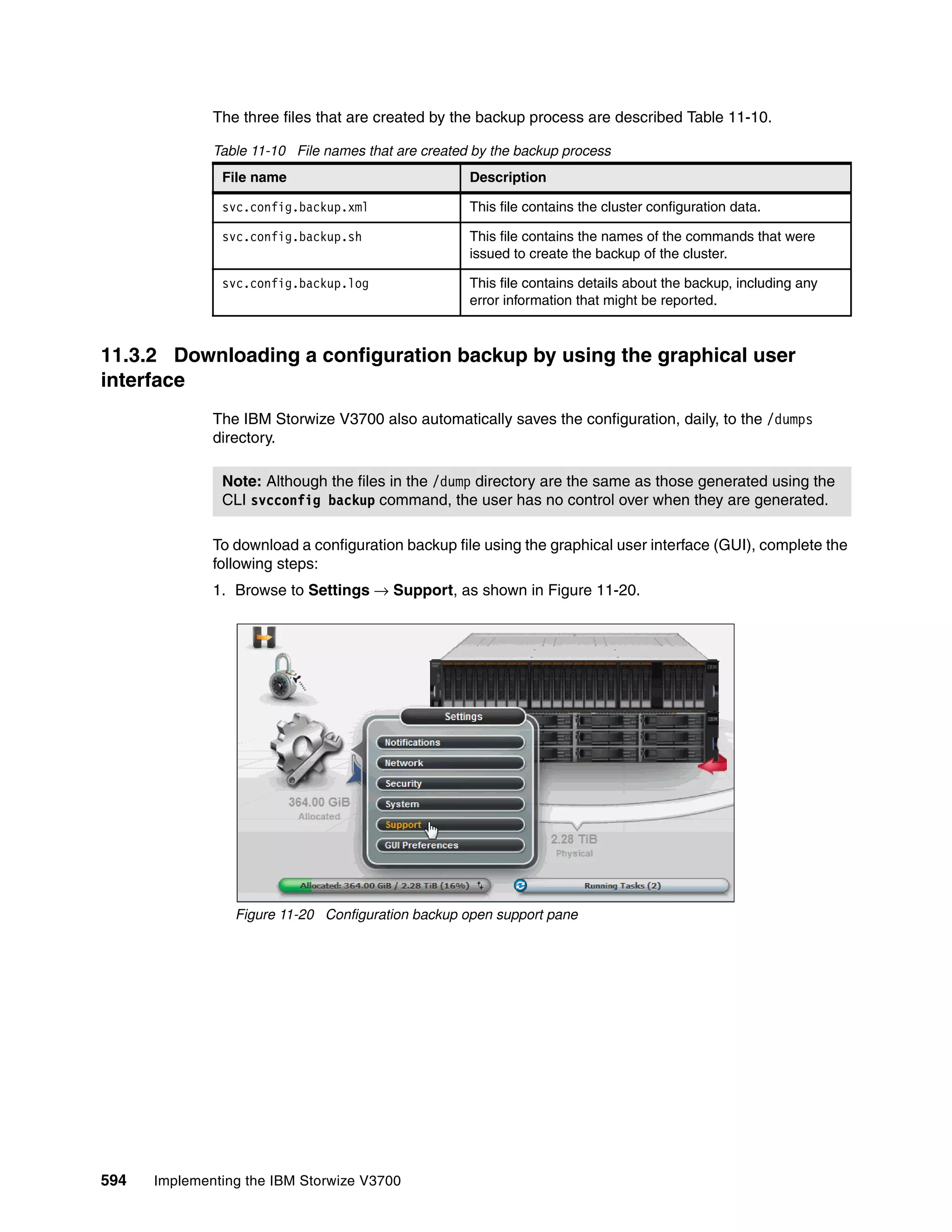 594 Implementing the IBM Storwize V3700
The three files that are created by the backup process are described Table 11-10.
Table 11-10 File names that are created by the backup process
11.3.2 Downloading a configuration backup by using the graphical user
interface
The IBM Storwize V3700 also automatically saves the configuration, daily, to the /dumps
directory.
To download a configuration backup file using the graphical user interface (GUI), complete the
following steps:
1. Browse to Settings → Support, as shown in Figure 11-20.
Figure 11-20 Configuration backup open support pane
File name Description
svc.config.backup.xml This file contains the cluster configuration data.
svc.config.backup.sh This file contains the names of the commands that were
issued to create the backup of the cluster.
svc.config.backup.log This file contains details about the backup, including any
error information that might be reported.
Note: Although the files in the /dump directory are the same as those generated using the
CLI svcconfig backup command, the user has no control over when they are generated.
 