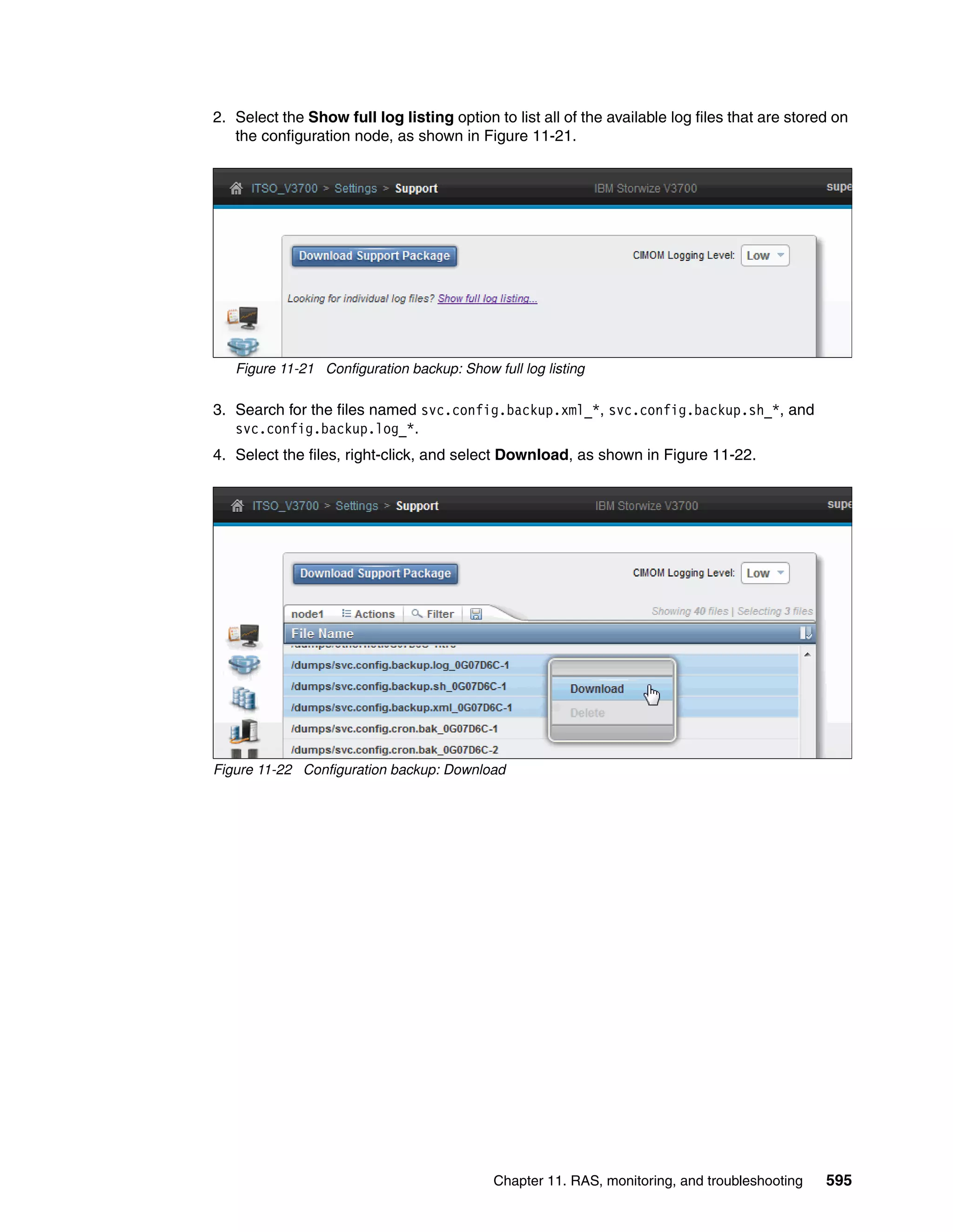 Chapter 11. RAS, monitoring, and troubleshooting 595
2. Select the Show full log listing option to list all of the available log files that are stored on
the configuration node, as shown in Figure 11-21.
Figure 11-21 Configuration backup: Show full log listing
3. Search for the files named svc.config.backup.xml_*, svc.config.backup.sh_*, and
svc.config.backup.log_*.
4. Select the files, right-click, and select Download, as shown in Figure 11-22.
Figure 11-22 Configuration backup: Download
 