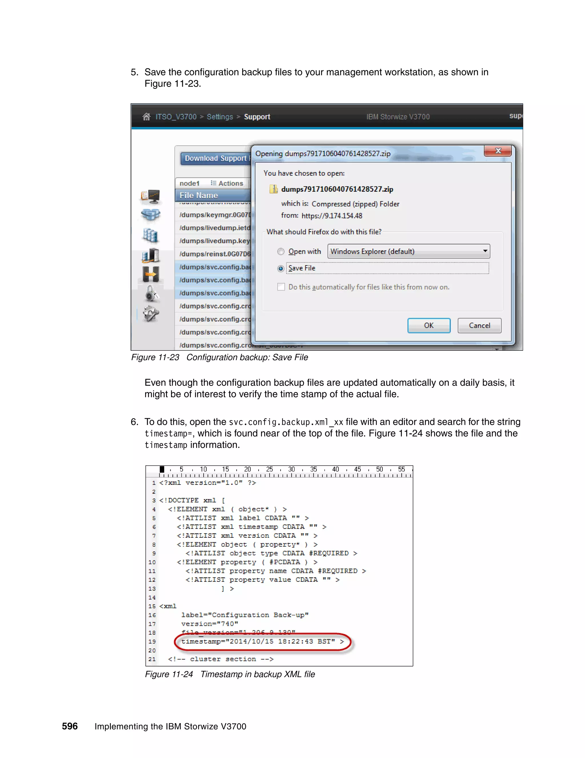 596 Implementing the IBM Storwize V3700
5. Save the configuration backup files to your management workstation, as shown in
Figure 11-23.
Figure 11-23 Configuration backup: Save File
Even though the configuration backup files are updated automatically on a daily basis, it
might be of interest to verify the time stamp of the actual file.
6. To do this, open the svc.config.backup.xml_xx file with an editor and search for the string
timestamp=, which is found near of the top of the file. Figure 11-24 shows the file and the
timestamp information.
Figure 11-24 Timestamp in backup XML file
 
