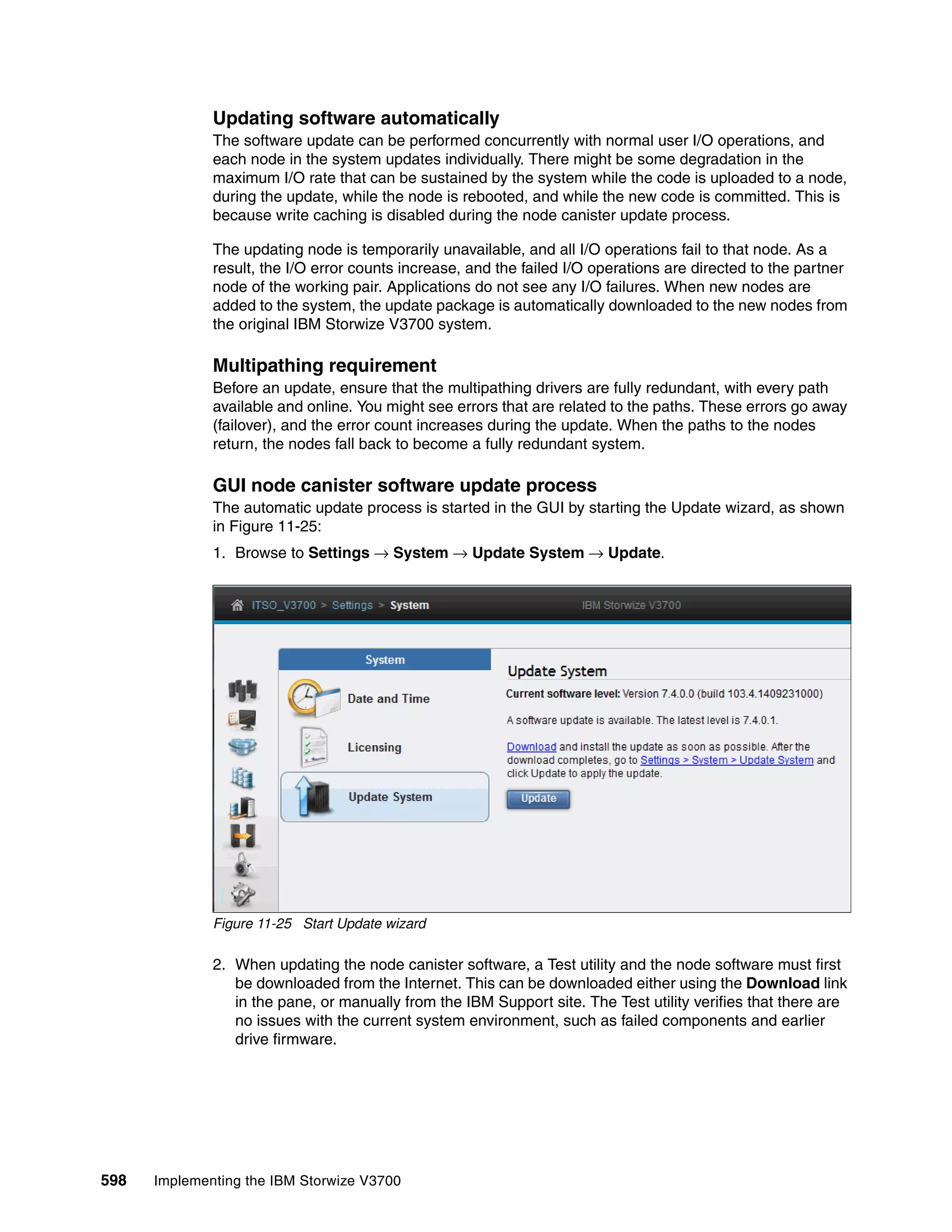 598 Implementing the IBM Storwize V3700
Updating software automatically
The software update can be performed concurrently with normal user I/O operations, and
each node in the system updates individually. There might be some degradation in the
maximum I/O rate that can be sustained by the system while the code is uploaded to a node,
during the update, while the node is rebooted, and while the new code is committed. This is
because write caching is disabled during the node canister update process.
The updating node is temporarily unavailable, and all I/O operations fail to that node. As a
result, the I/O error counts increase, and the failed I/O operations are directed to the partner
node of the working pair. Applications do not see any I/O failures. When new nodes are
added to the system, the update package is automatically downloaded to the new nodes from
the original IBM Storwize V3700 system.
Multipathing requirement
Before an update, ensure that the multipathing drivers are fully redundant, with every path
available and online. You might see errors that are related to the paths. These errors go away
(failover), and the error count increases during the update. When the paths to the nodes
return, the nodes fall back to become a fully redundant system.
GUI node canister software update process
The automatic update process is started in the GUI by starting the Update wizard, as shown
in Figure 11-25:
1. Browse to Settings → System → Update System → Update.
Figure 11-25 Start Update wizard
2. When updating the node canister software, a Test utility and the node software must first
be downloaded from the Internet. This can be downloaded either using the Download link
in the pane, or manually from the IBM Support site. The Test utility verifies that there are
no issues with the current system environment, such as failed components and earlier
drive firmware.
 