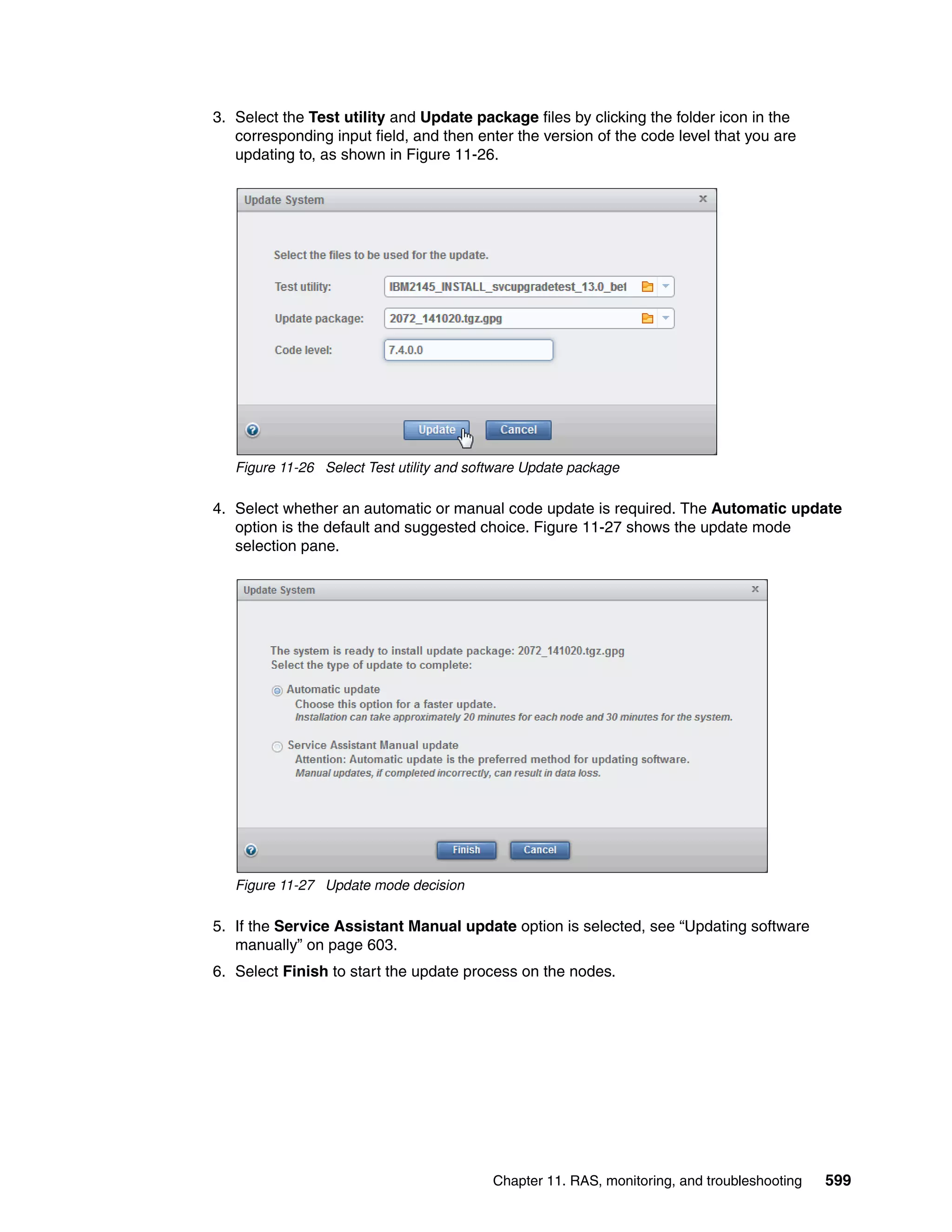 Chapter 11. RAS, monitoring, and troubleshooting 599
3. Select the Test utility and Update package files by clicking the folder icon in the
corresponding input field, and then enter the version of the code level that you are
updating to, as shown in Figure 11-26.
Figure 11-26 Select Test utility and software Update package
4. Select whether an automatic or manual code update is required. The Automatic update
option is the default and suggested choice. Figure 11-27 shows the update mode
selection pane.
Figure 11-27 Update mode decision
5. If the Service Assistant Manual update option is selected, see “Updating software
manually” on page 603.
6. Select Finish to start the update process on the nodes.
 