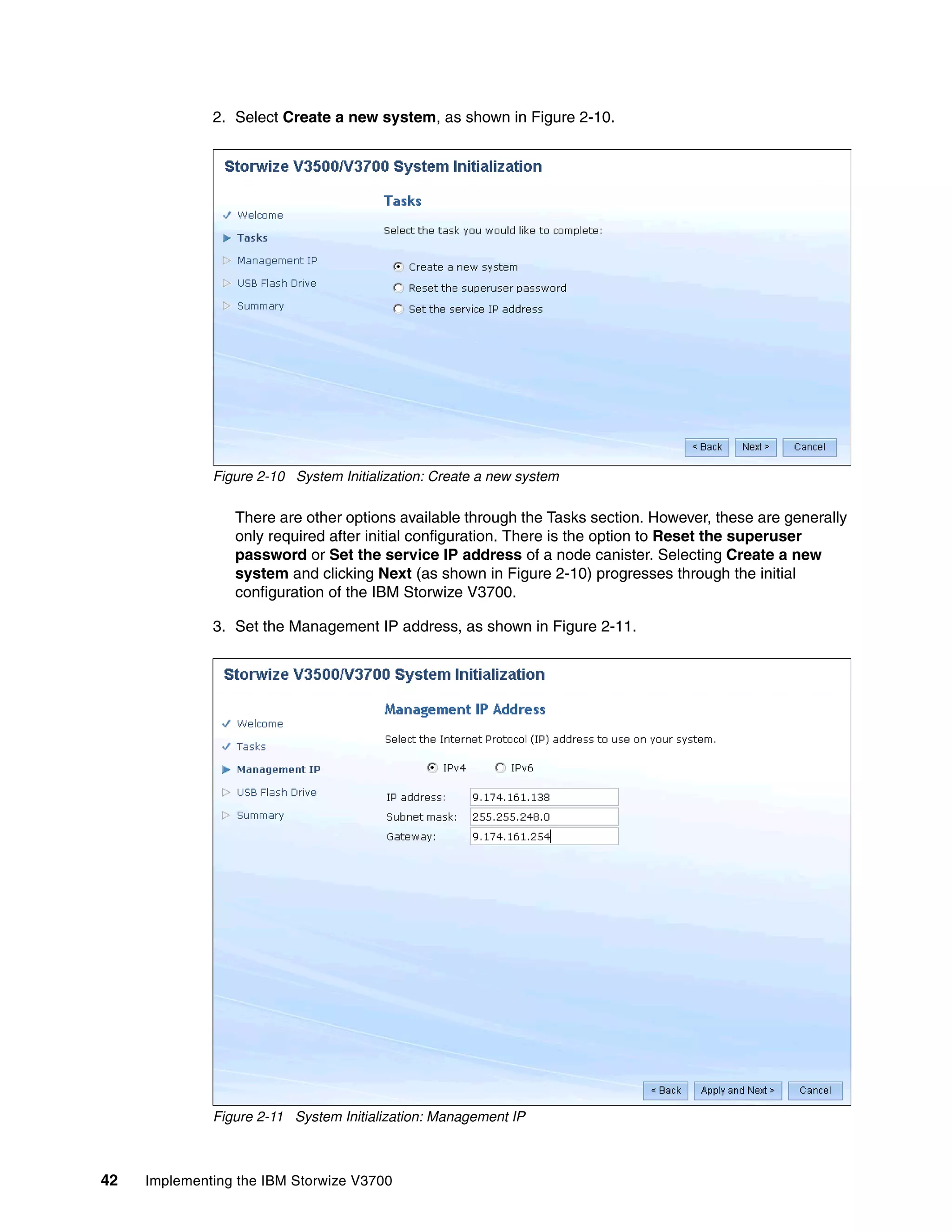 42 Implementing the IBM Storwize V3700
2. Select Create a new system, as shown in Figure 2-10.
Figure 2-10 System Initialization: Create a new system
There are other options available through the Tasks section. However, these are generally
only required after initial configuration. There is the option to Reset the superuser
password or Set the service IP address of a node canister. Selecting Create a new
system and clicking Next (as shown in Figure 2-10) progresses through the initial
configuration of the IBM Storwize V3700.
3. Set the Management IP address, as shown in Figure 2-11.
Figure 2-11 System Initialization: Management IP
 