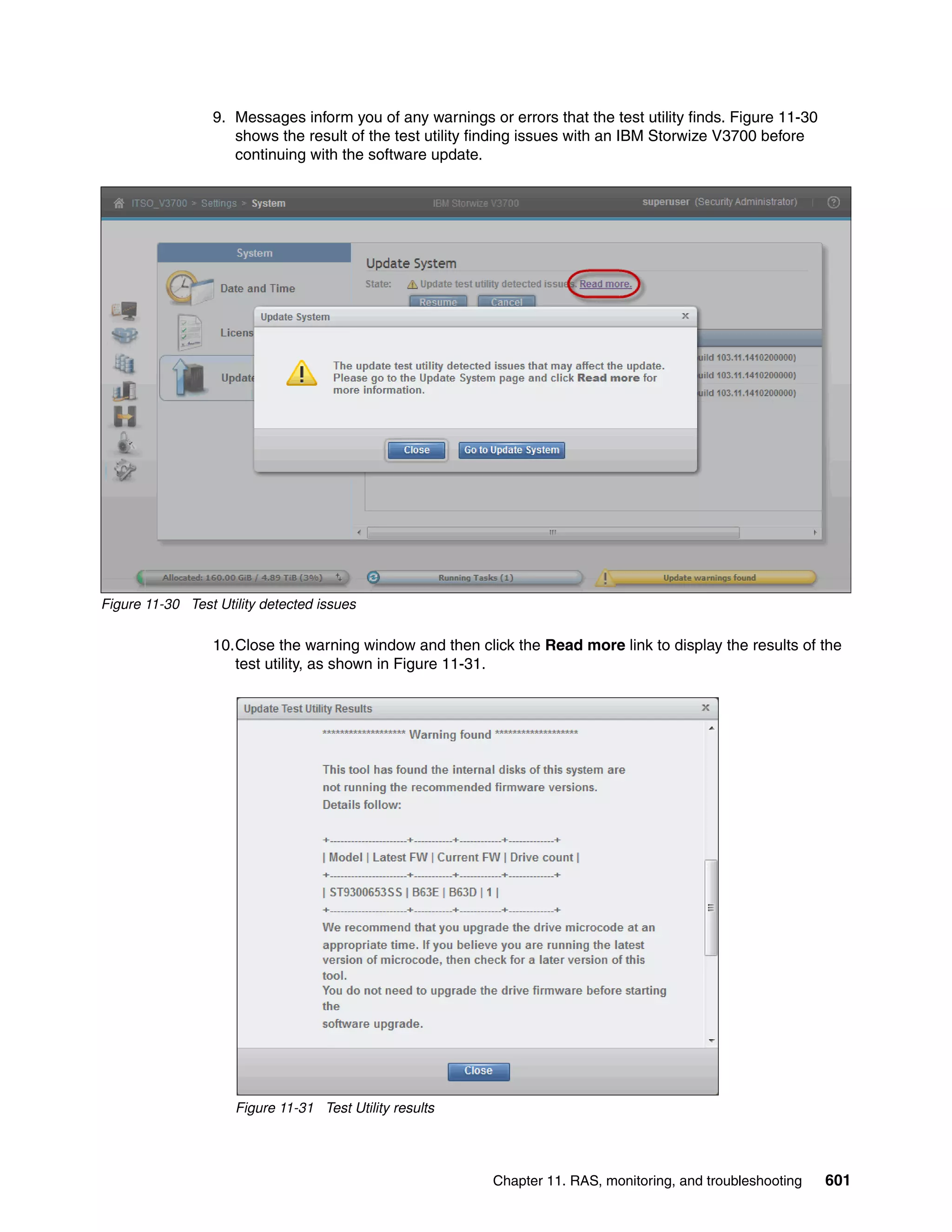 Chapter 11. RAS, monitoring, and troubleshooting 601
9. Messages inform you of any warnings or errors that the test utility finds. Figure 11-30
shows the result of the test utility finding issues with an IBM Storwize V3700 before
continuing with the software update.
Figure 11-30 Test Utility detected issues
10.Close the warning window and then click the Read more link to display the results of the
test utility, as shown in Figure 11-31.
Figure 11-31 Test Utility results
 