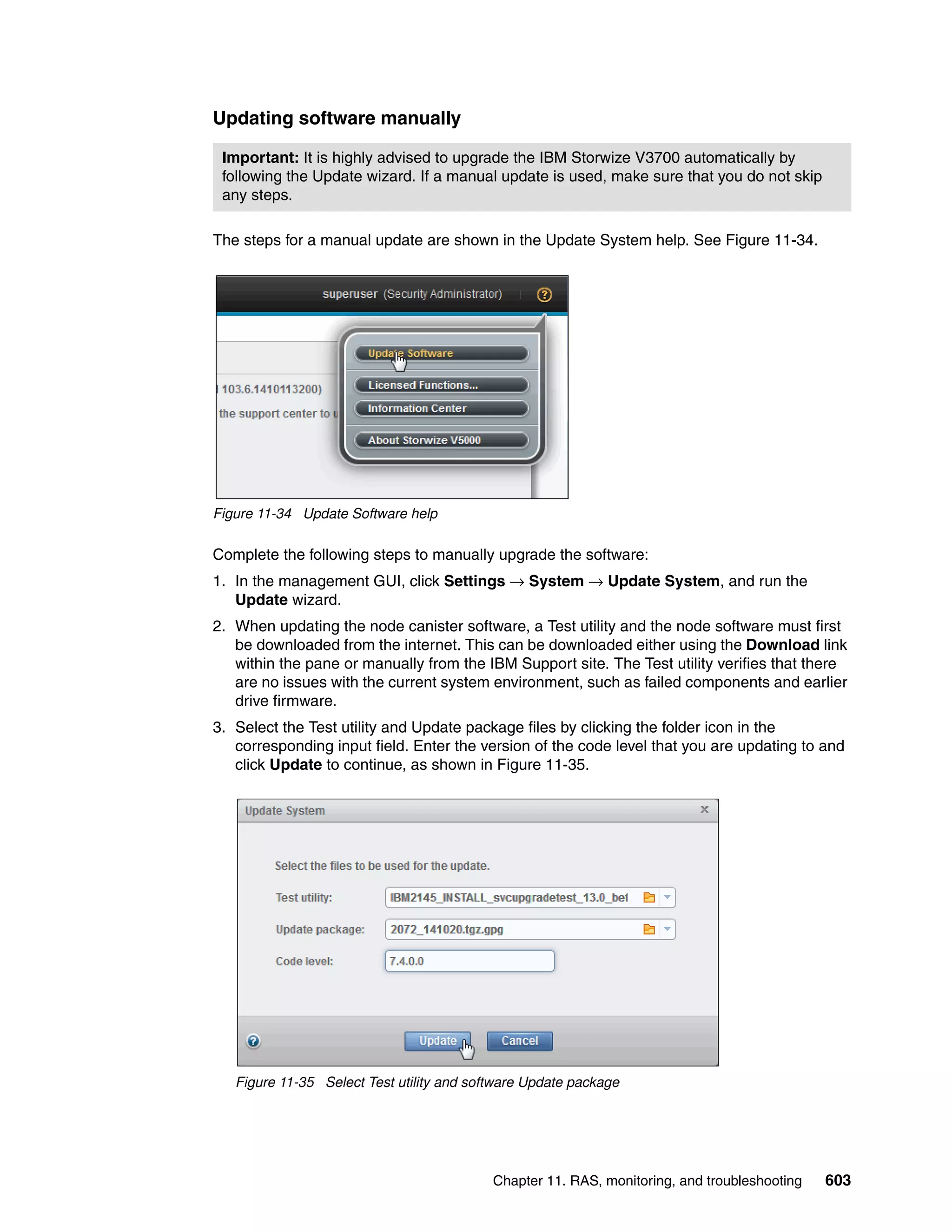 Chapter 11. RAS, monitoring, and troubleshooting 603
Updating software manually
The steps for a manual update are shown in the Update System help. See Figure 11-34.
Figure 11-34 Update Software help
Complete the following steps to manually upgrade the software:
1. In the management GUI, click Settings → System → Update System, and run the
Update wizard.
2. When updating the node canister software, a Test utility and the node software must first
be downloaded from the internet. This can be downloaded either using the Download link
within the pane or manually from the IBM Support site. The Test utility verifies that there
are no issues with the current system environment, such as failed components and earlier
drive firmware.
3. Select the Test utility and Update package files by clicking the folder icon in the
corresponding input field. Enter the version of the code level that you are updating to and
click Update to continue, as shown in Figure 11-35.
Figure 11-35 Select Test utility and software Update package
Important: It is highly advised to upgrade the IBM Storwize V3700 automatically by
following the Update wizard. If a manual update is used, make sure that you do not skip
any steps.
 