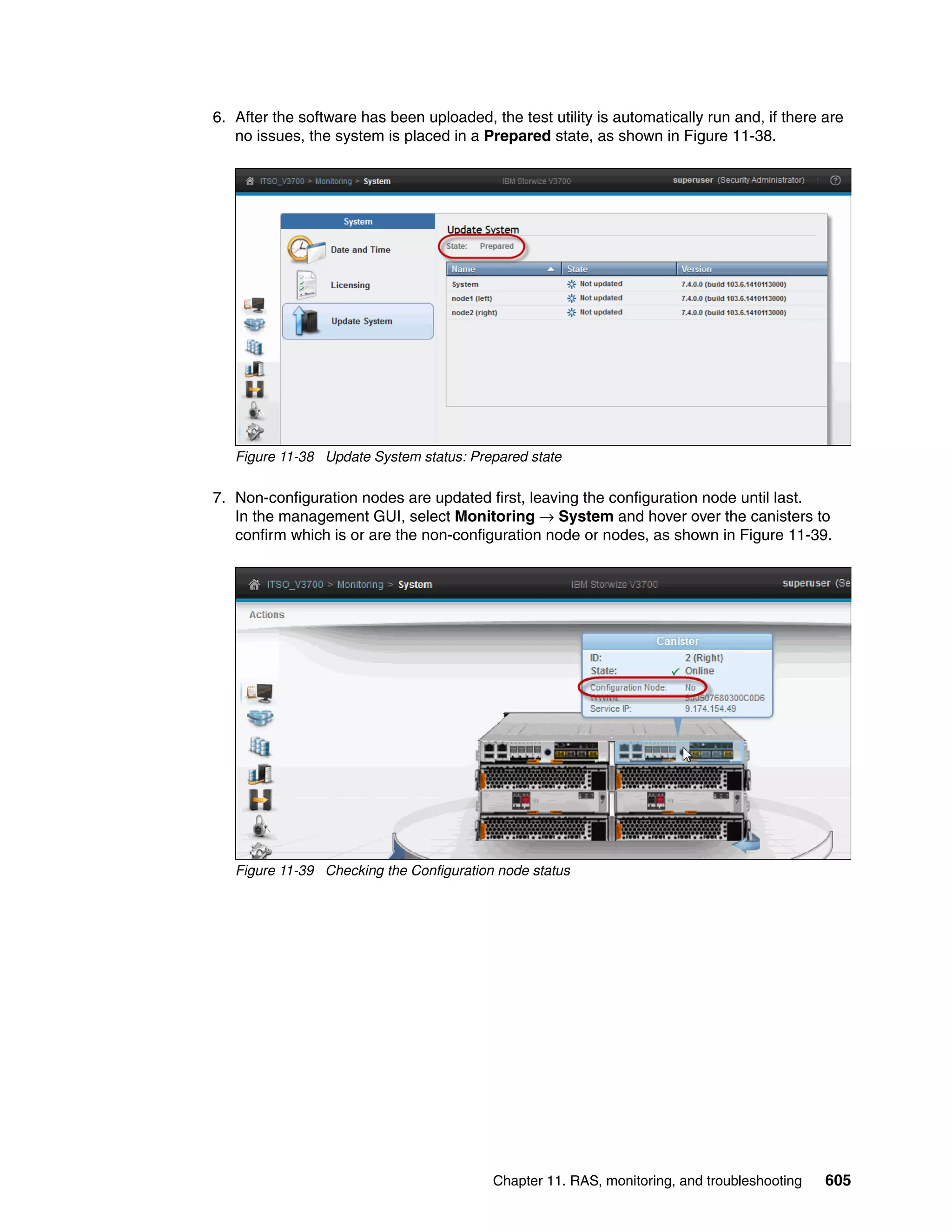 Chapter 11. RAS, monitoring, and troubleshooting 605
6. After the software has been uploaded, the test utility is automatically run and, if there are
no issues, the system is placed in a Prepared state, as shown in Figure 11-38.
Figure 11-38 Update System status: Prepared state
7. Non-configuration nodes are updated first, leaving the configuration node until last.
In the management GUI, select Monitoring → System and hover over the canisters to
confirm which is or are the non-configuration node or nodes, as shown in Figure 11-39.
Figure 11-39 Checking the Configuration node status
 
