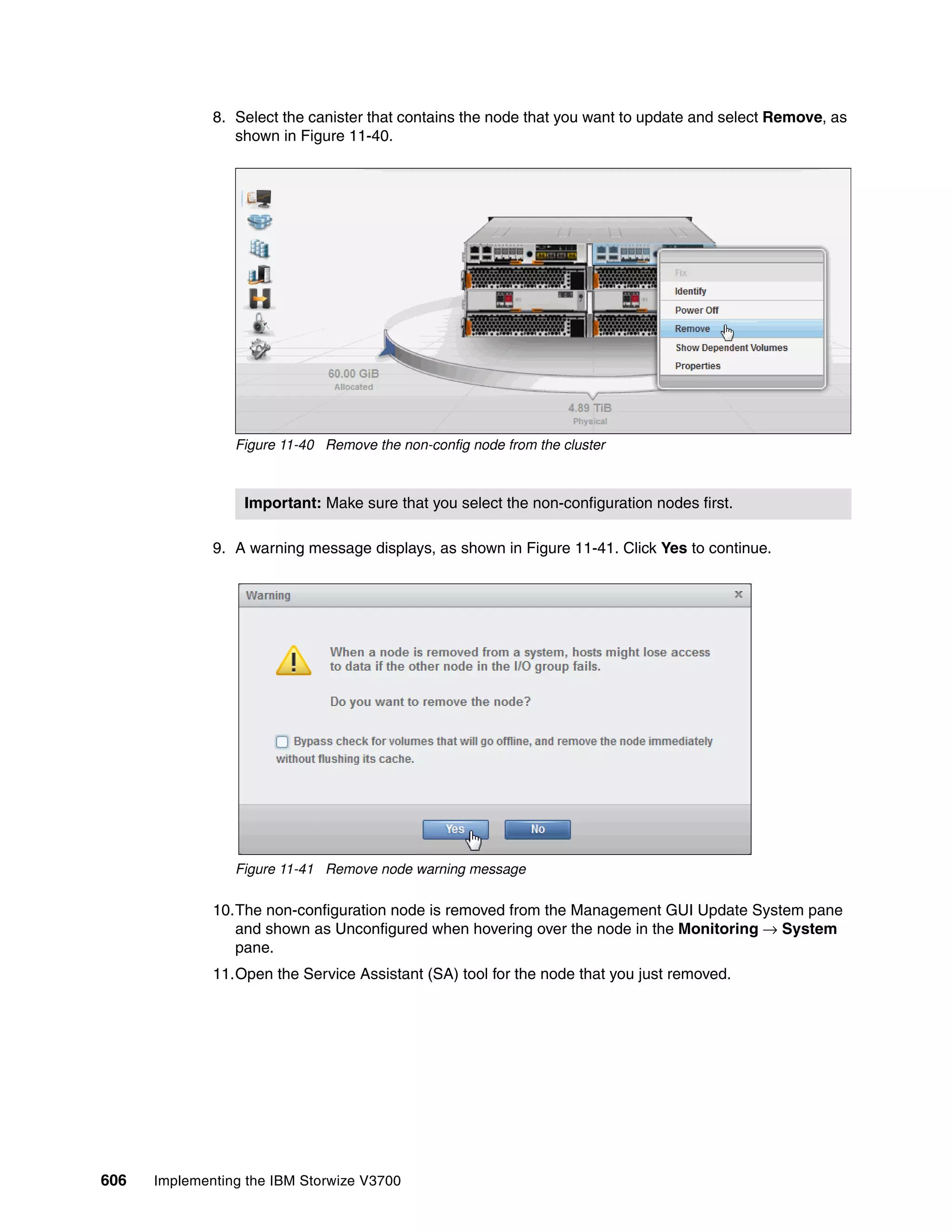 606 Implementing the IBM Storwize V3700
8. Select the canister that contains the node that you want to update and select Remove, as
shown in Figure 11-40.
Figure 11-40 Remove the non-config node from the cluster
9. A warning message displays, as shown in Figure 11-41. Click Yes to continue.
Figure 11-41 Remove node warning message
10.The non-configuration node is removed from the Management GUI Update System pane
and shown as Unconfigured when hovering over the node in the Monitoring → System
pane.
11.Open the Service Assistant (SA) tool for the node that you just removed.
Important: Make sure that you select the non-configuration nodes first.
 