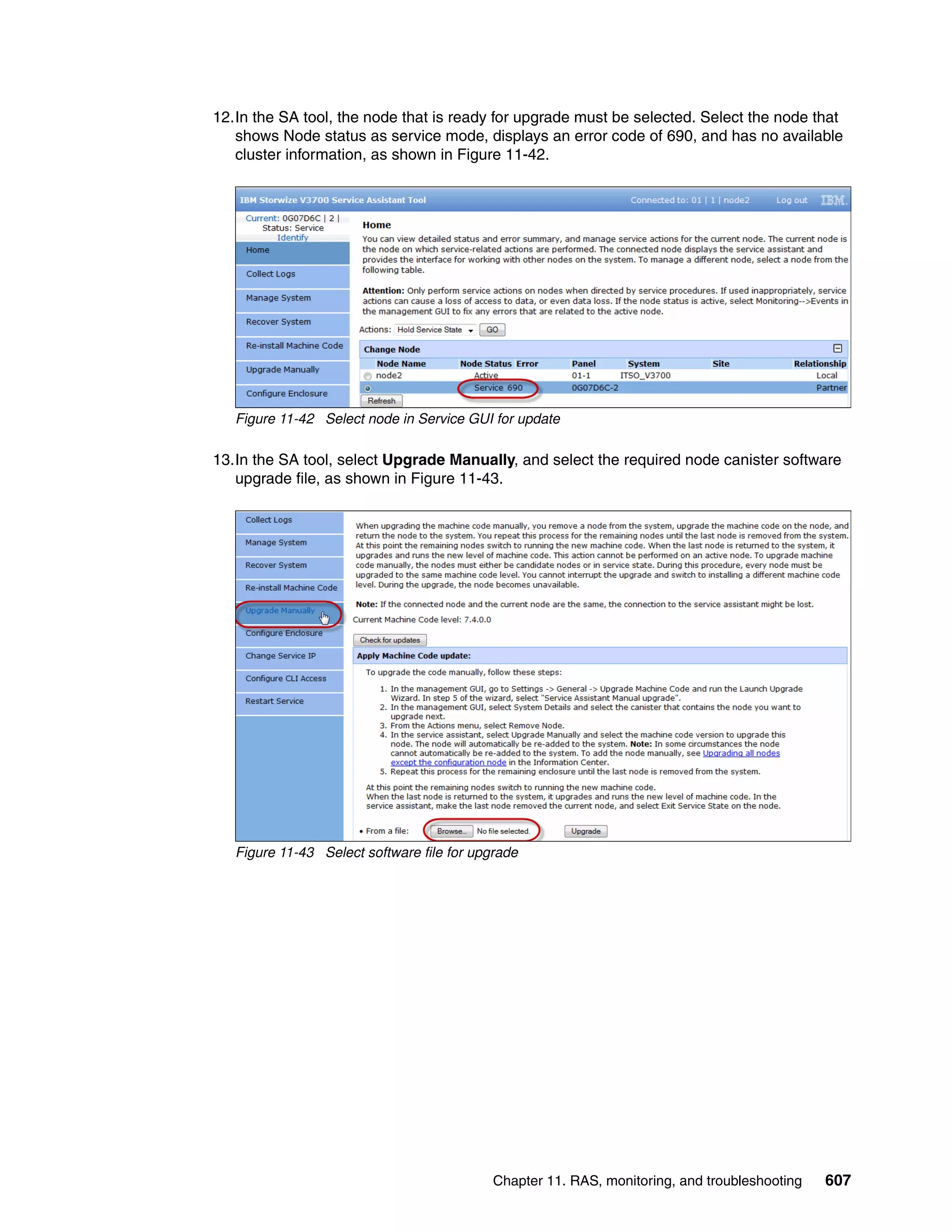 Chapter 11. RAS, monitoring, and troubleshooting 607
12.In the SA tool, the node that is ready for upgrade must be selected. Select the node that
shows Node status as service mode, displays an error code of 690, and has no available
cluster information, as shown in Figure 11-42.
Figure 11-42 Select node in Service GUI for update
13.In the SA tool, select Upgrade Manually, and select the required node canister software
upgrade file, as shown in Figure 11-43.
Figure 11-43 Select software file for upgrade
 