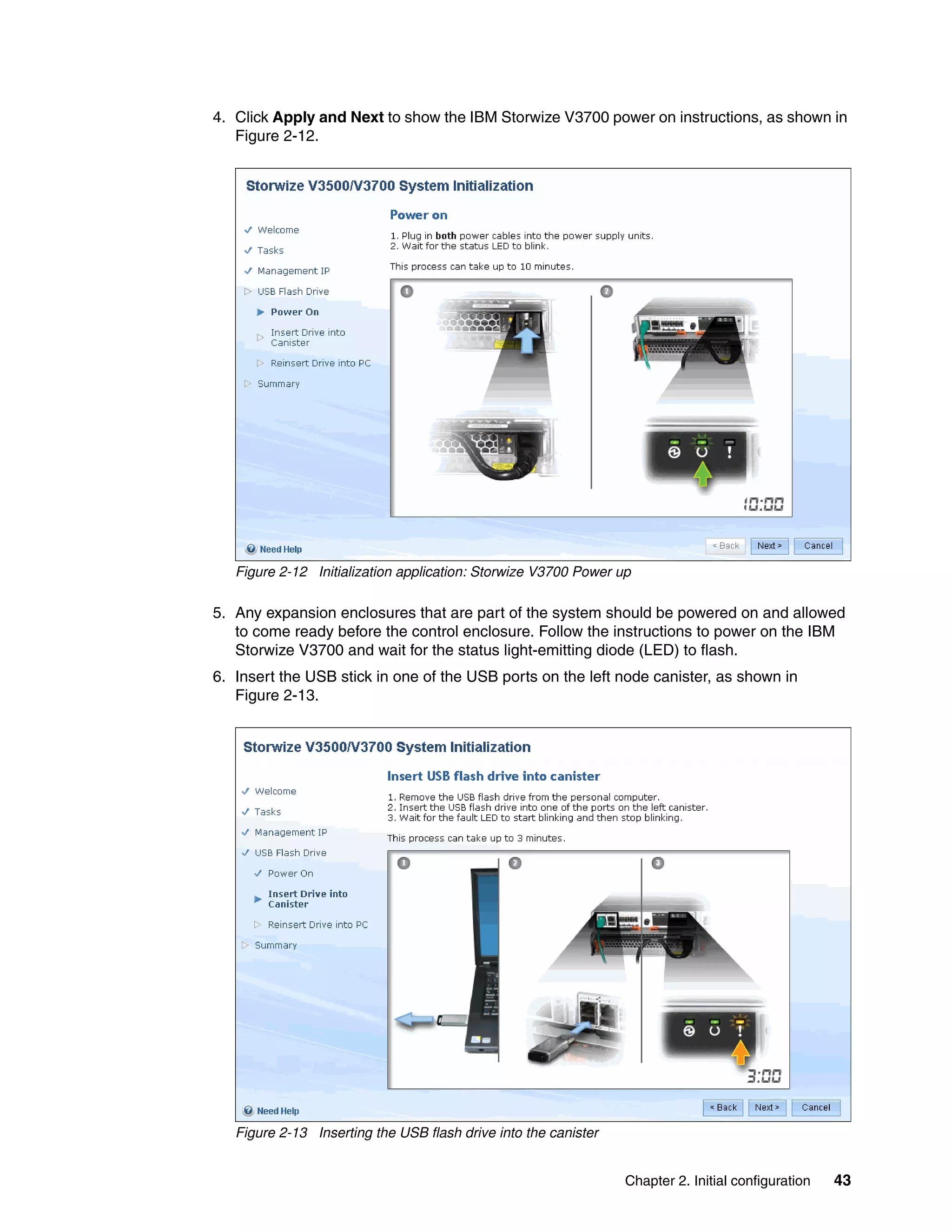 Chapter 2. Initial configuration 43
4. Click Apply and Next to show the IBM Storwize V3700 power on instructions, as shown in
Figure 2-12.
Figure 2-12 Initialization application: Storwize V3700 Power up
5. Any expansion enclosures that are part of the system should be powered on and allowed
to come ready before the control enclosure. Follow the instructions to power on the IBM
Storwize V3700 and wait for the status light-emitting diode (LED) to flash.
6. Insert the USB stick in one of the USB ports on the left node canister, as shown in
Figure 2-13.
Figure 2-13 Inserting the USB flash drive into the canister
 