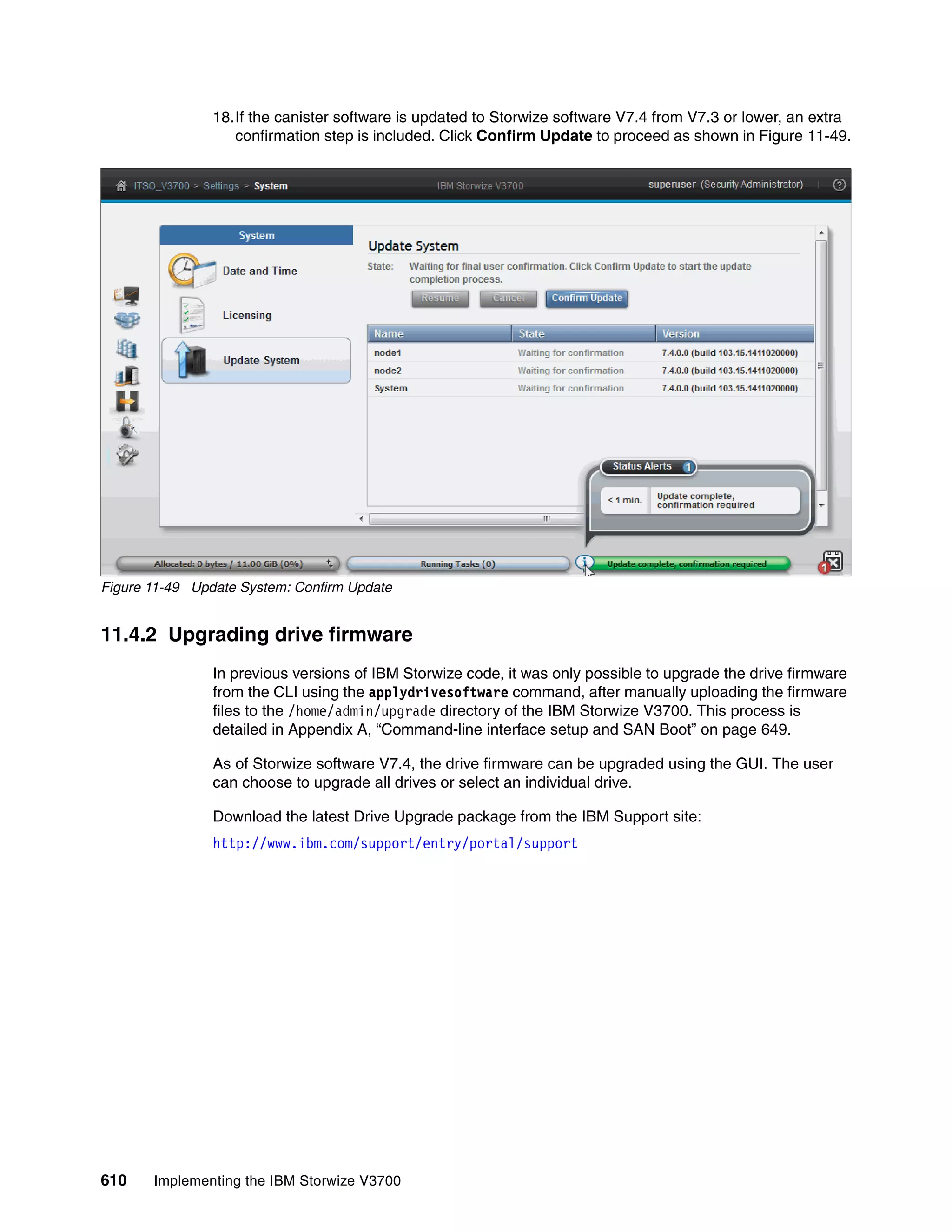 610 Implementing the IBM Storwize V3700
18.If the canister software is updated to Storwize software V7.4 from V7.3 or lower, an extra
confirmation step is included. Click Confirm Update to proceed as shown in Figure 11-49.
Figure 11-49 Update System: Confirm Update
11.4.2 Upgrading drive firmware
In previous versions of IBM Storwize code, it was only possible to upgrade the drive firmware
from the CLI using the applydrivesoftware command, after manually uploading the firmware
files to the /home/admin/upgrade directory of the IBM Storwize V3700. This process is
detailed in Appendix A, “Command-line interface setup and SAN Boot” on page 649.
As of Storwize software V7.4, the drive firmware can be upgraded using the GUI. The user
can choose to upgrade all drives or select an individual drive.
Download the latest Drive Upgrade package from the IBM Support site:
http://www.ibm.com/support/entry/portal/support
 