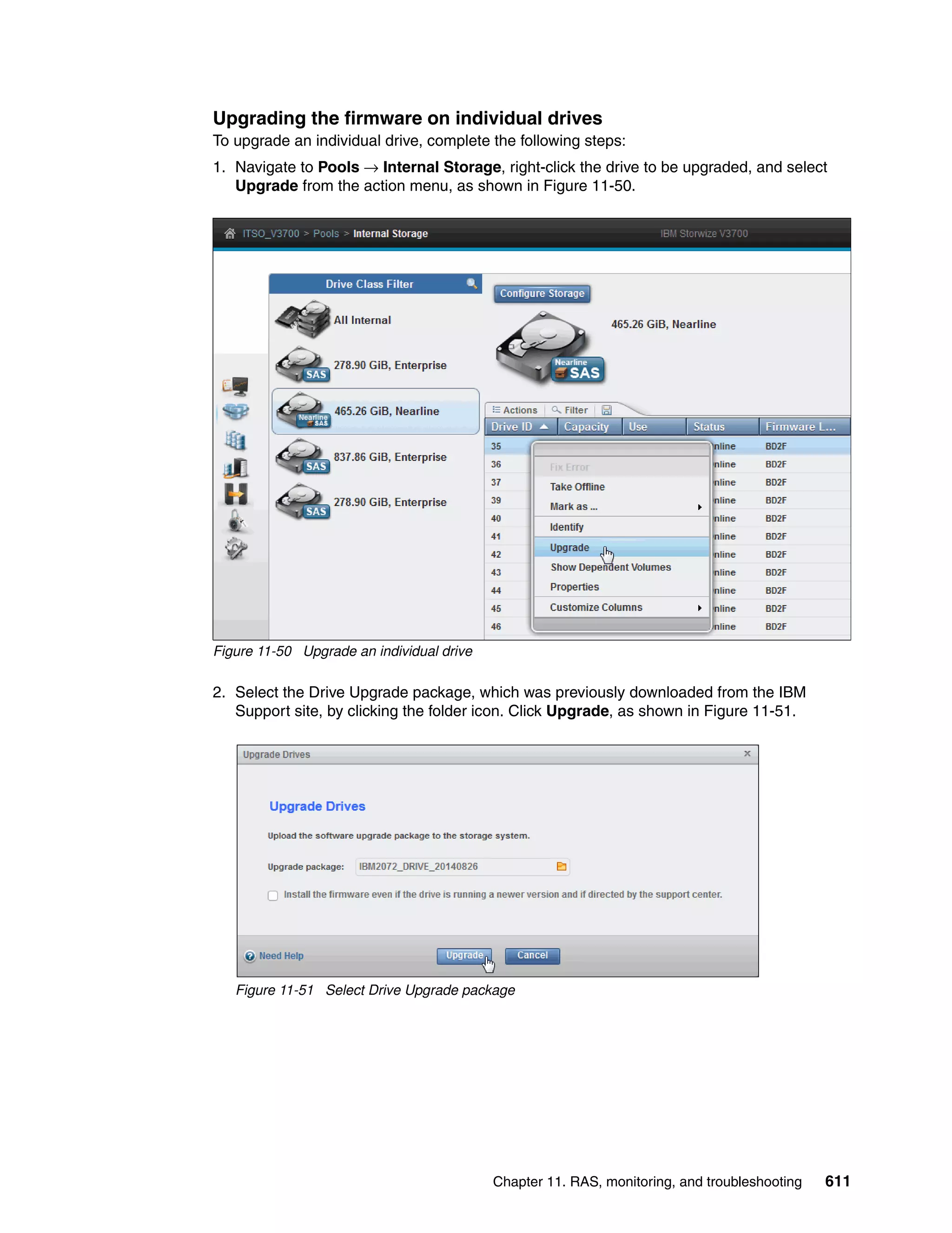 Chapter 11. RAS, monitoring, and troubleshooting 611
Upgrading the firmware on individual drives
To upgrade an individual drive, complete the following steps:
1. Navigate to Pools → Internal Storage, right-click the drive to be upgraded, and select
Upgrade from the action menu, as shown in Figure 11-50.
Figure 11-50 Upgrade an individual drive
2. Select the Drive Upgrade package, which was previously downloaded from the IBM
Support site, by clicking the folder icon. Click Upgrade, as shown in Figure 11-51.
Figure 11-51 Select Drive Upgrade package
 