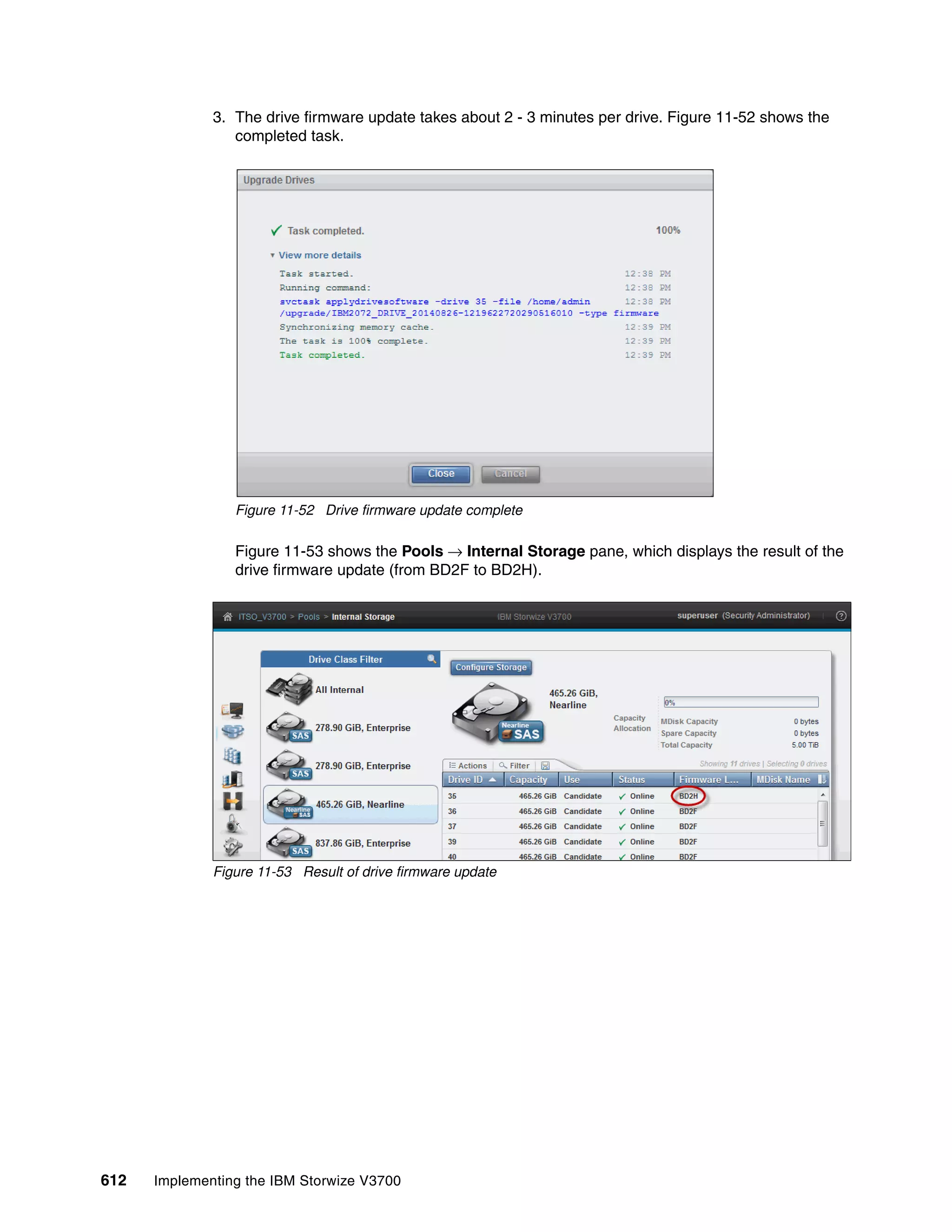 612 Implementing the IBM Storwize V3700
3. The drive firmware update takes about 2 - 3 minutes per drive. Figure 11-52 shows the
completed task.
Figure 11-52 Drive firmware update complete
Figure 11-53 shows the Pools → Internal Storage pane, which displays the result of the
drive firmware update (from BD2F to BD2H).
Figure 11-53 Result of drive firmware update
 