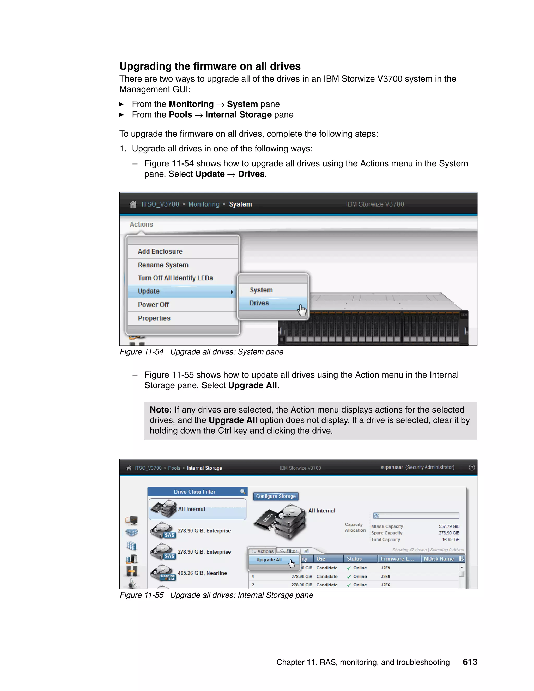 Chapter 11. RAS, monitoring, and troubleshooting 613
Upgrading the firmware on all drives
There are two ways to upgrade all of the drives in an IBM Storwize V3700 system in the
Management GUI:
From the Monitoring → System pane
From the Pools → Internal Storage pane
To upgrade the firmware on all drives, complete the following steps:
1. Upgrade all drives in one of the following ways:
– Figure 11-54 shows how to upgrade all drives using the Actions menu in the System
pane. Select Update → Drives.
Figure 11-54 Upgrade all drives: System pane
– Figure 11-55 shows how to update all drives using the Action menu in the Internal
Storage pane. Select Upgrade All.
Figure 11-55 Upgrade all drives: Internal Storage pane
Note: If any drives are selected, the Action menu displays actions for the selected
drives, and the Upgrade All option does not display. If a drive is selected, clear it by
holding down the Ctrl key and clicking the drive.
 