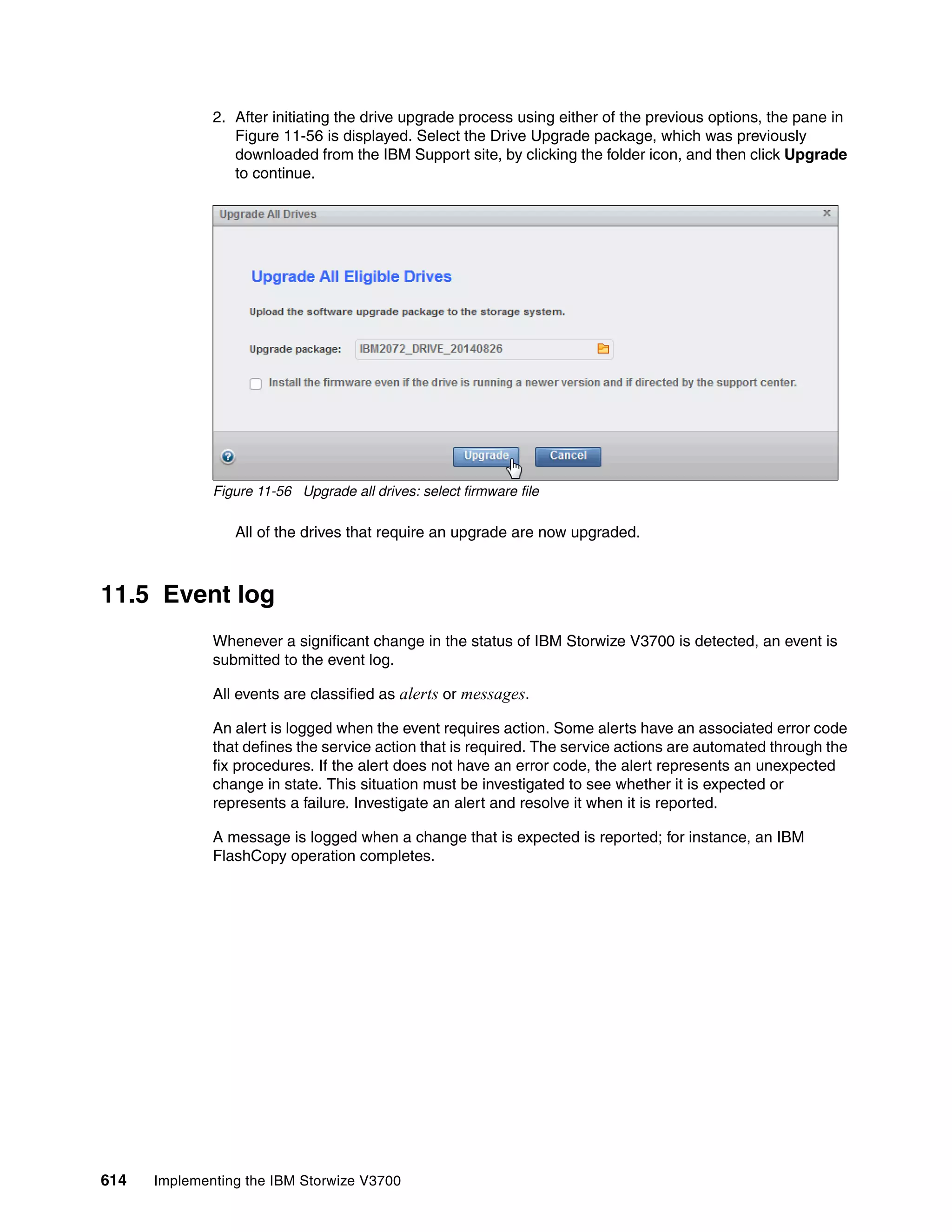 614 Implementing the IBM Storwize V3700
2. After initiating the drive upgrade process using either of the previous options, the pane in
Figure 11-56 is displayed. Select the Drive Upgrade package, which was previously
downloaded from the IBM Support site, by clicking the folder icon, and then click Upgrade
to continue.
Figure 11-56 Upgrade all drives: select firmware file
All of the drives that require an upgrade are now upgraded.
11.5 Event log
Whenever a significant change in the status of IBM Storwize V3700 is detected, an event is
submitted to the event log.
All events are classified as alerts or messages.
An alert is logged when the event requires action. Some alerts have an associated error code
that defines the service action that is required. The service actions are automated through the
fix procedures. If the alert does not have an error code, the alert represents an unexpected
change in state. This situation must be investigated to see whether it is expected or
represents a failure. Investigate an alert and resolve it when it is reported.
A message is logged when a change that is expected is reported; for instance, an IBM
FlashCopy operation completes.
 