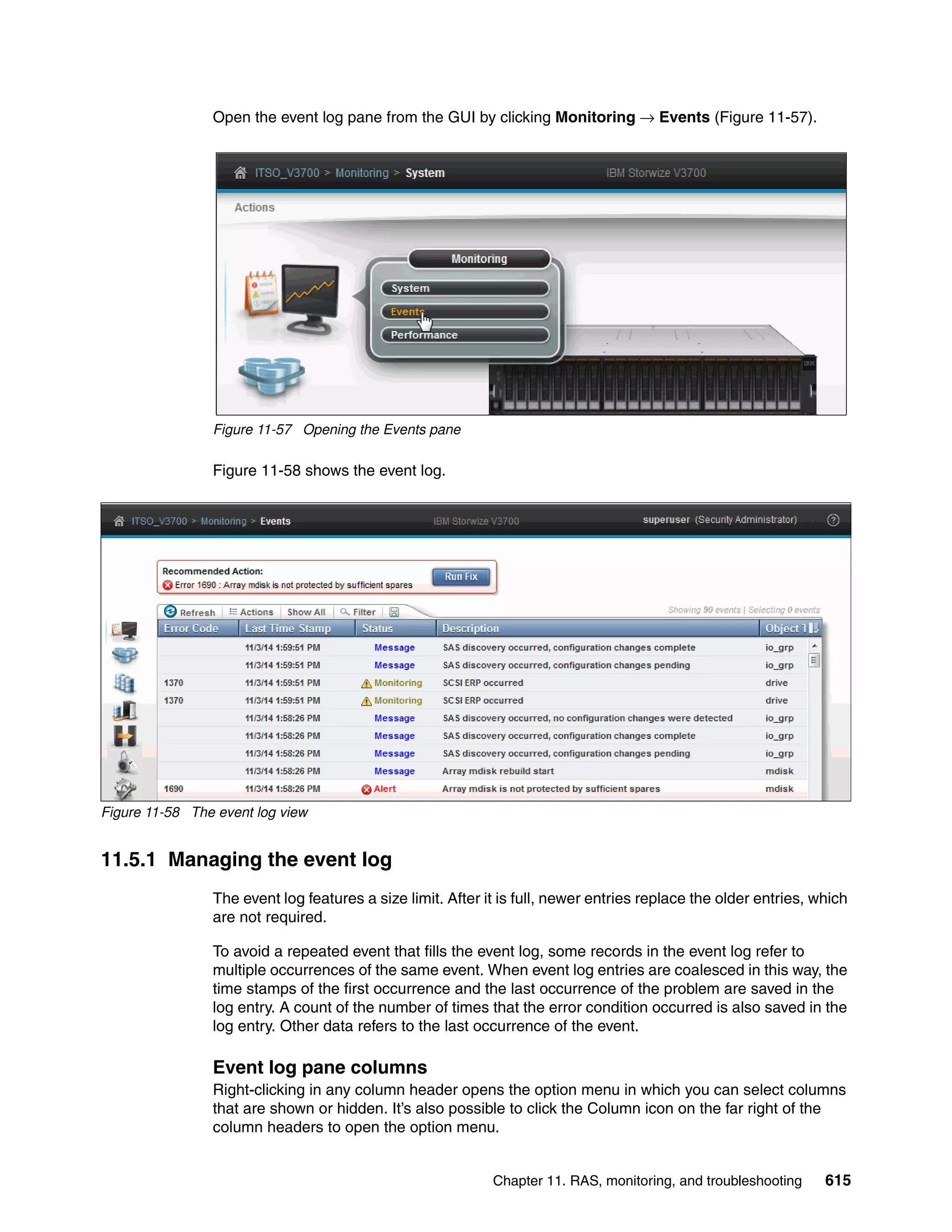 Chapter 11. RAS, monitoring, and troubleshooting 615
Open the event log pane from the GUI by clicking Monitoring → Events (Figure 11-57).
Figure 11-57 Opening the Events pane
Figure 11-58 shows the event log.
Figure 11-58 The event log view
11.5.1 Managing the event log
The event log features a size limit. After it is full, newer entries replace the older entries, which
are not required.
To avoid a repeated event that fills the event log, some records in the event log refer to
multiple occurrences of the same event. When event log entries are coalesced in this way, the
time stamps of the first occurrence and the last occurrence of the problem are saved in the
log entry. A count of the number of times that the error condition occurred is also saved in the
log entry. Other data refers to the last occurrence of the event.
Event log pane columns
Right-clicking in any column header opens the option menu in which you can select columns
that are shown or hidden. It’s also possible to click the Column icon on the far right of the
column headers to open the option menu.
 