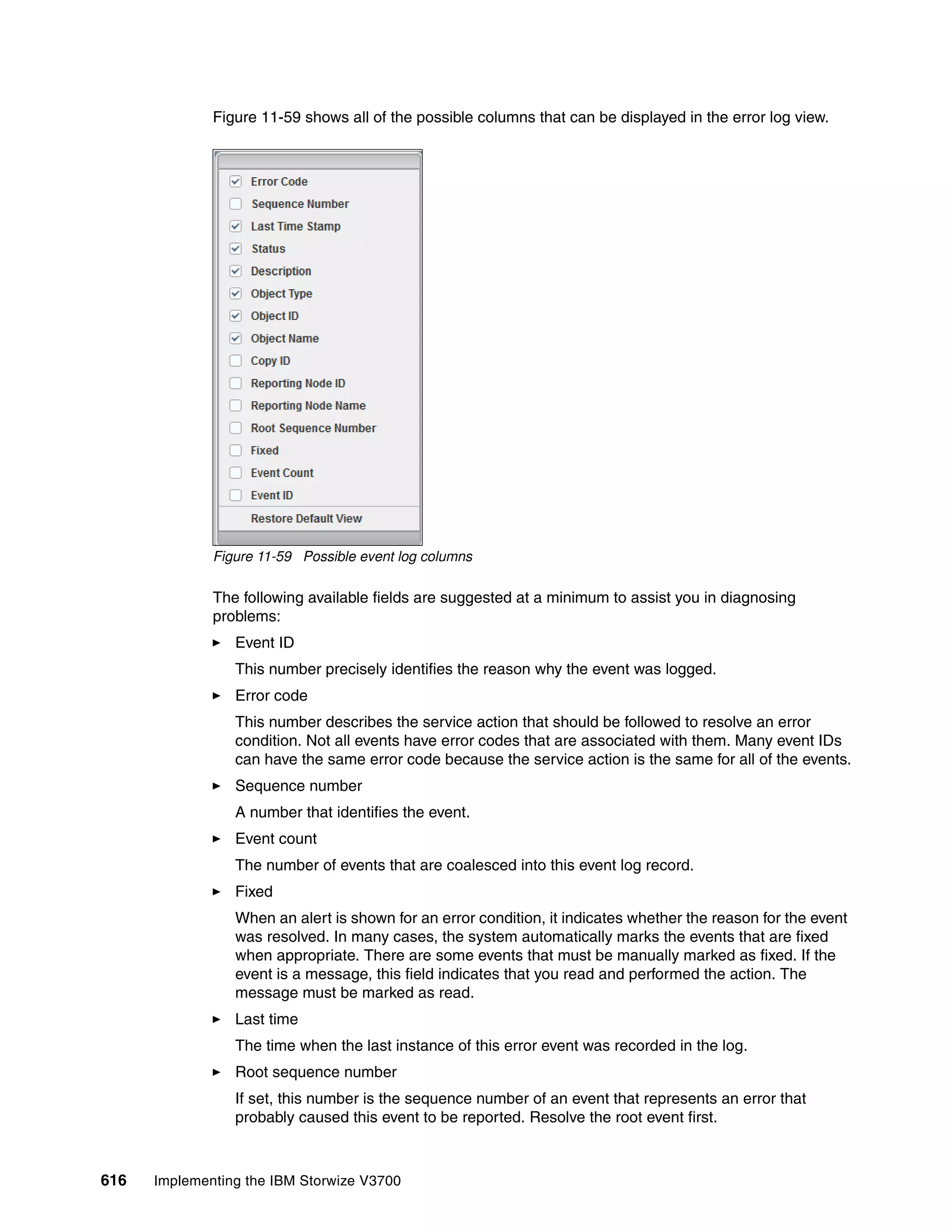 616 Implementing the IBM Storwize V3700
Figure 11-59 shows all of the possible columns that can be displayed in the error log view.
Figure 11-59 Possible event log columns
The following available fields are suggested at a minimum to assist you in diagnosing
problems:
Event ID
This number precisely identifies the reason why the event was logged.
Error code
This number describes the service action that should be followed to resolve an error
condition. Not all events have error codes that are associated with them. Many event IDs
can have the same error code because the service action is the same for all of the events.
Sequence number
A number that identifies the event.
Event count
The number of events that are coalesced into this event log record.
Fixed
When an alert is shown for an error condition, it indicates whether the reason for the event
was resolved. In many cases, the system automatically marks the events that are fixed
when appropriate. There are some events that must be manually marked as fixed. If the
event is a message, this field indicates that you read and performed the action. The
message must be marked as read.
Last time
The time when the last instance of this error event was recorded in the log.
Root sequence number
If set, this number is the sequence number of an event that represents an error that
probably caused this event to be reported. Resolve the root event first.
 