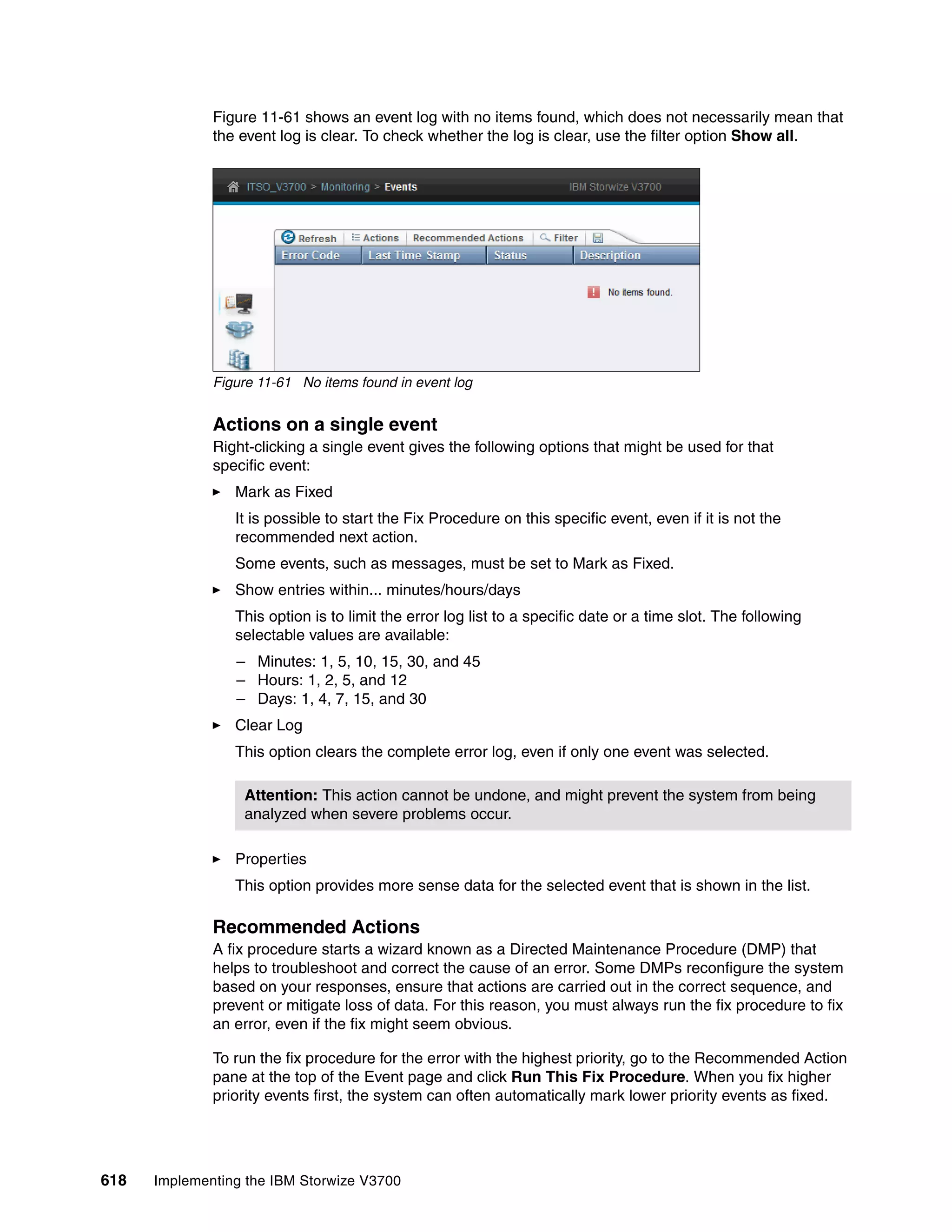 618 Implementing the IBM Storwize V3700
Figure 11-61 shows an event log with no items found, which does not necessarily mean that
the event log is clear. To check whether the log is clear, use the filter option Show all.
Figure 11-61 No items found in event log
Actions on a single event
Right-clicking a single event gives the following options that might be used for that
specific event:
Mark as Fixed
It is possible to start the Fix Procedure on this specific event, even if it is not the
recommended next action.
Some events, such as messages, must be set to Mark as Fixed.
Show entries within... minutes/hours/days
This option is to limit the error log list to a specific date or a time slot. The following
selectable values are available:
– Minutes: 1, 5, 10, 15, 30, and 45
– Hours: 1, 2, 5, and 12
– Days: 1, 4, 7, 15, and 30
Clear Log
This option clears the complete error log, even if only one event was selected.
Properties
This option provides more sense data for the selected event that is shown in the list.
Recommended Actions
A fix procedure starts a wizard known as a Directed Maintenance Procedure (DMP) that
helps to troubleshoot and correct the cause of an error. Some DMPs reconfigure the system
based on your responses, ensure that actions are carried out in the correct sequence, and
prevent or mitigate loss of data. For this reason, you must always run the fix procedure to fix
an error, even if the fix might seem obvious.
To run the fix procedure for the error with the highest priority, go to the Recommended Action
pane at the top of the Event page and click Run This Fix Procedure. When you fix higher
priority events first, the system can often automatically mark lower priority events as fixed.
Attention: This action cannot be undone, and might prevent the system from being
analyzed when severe problems occur.
 
