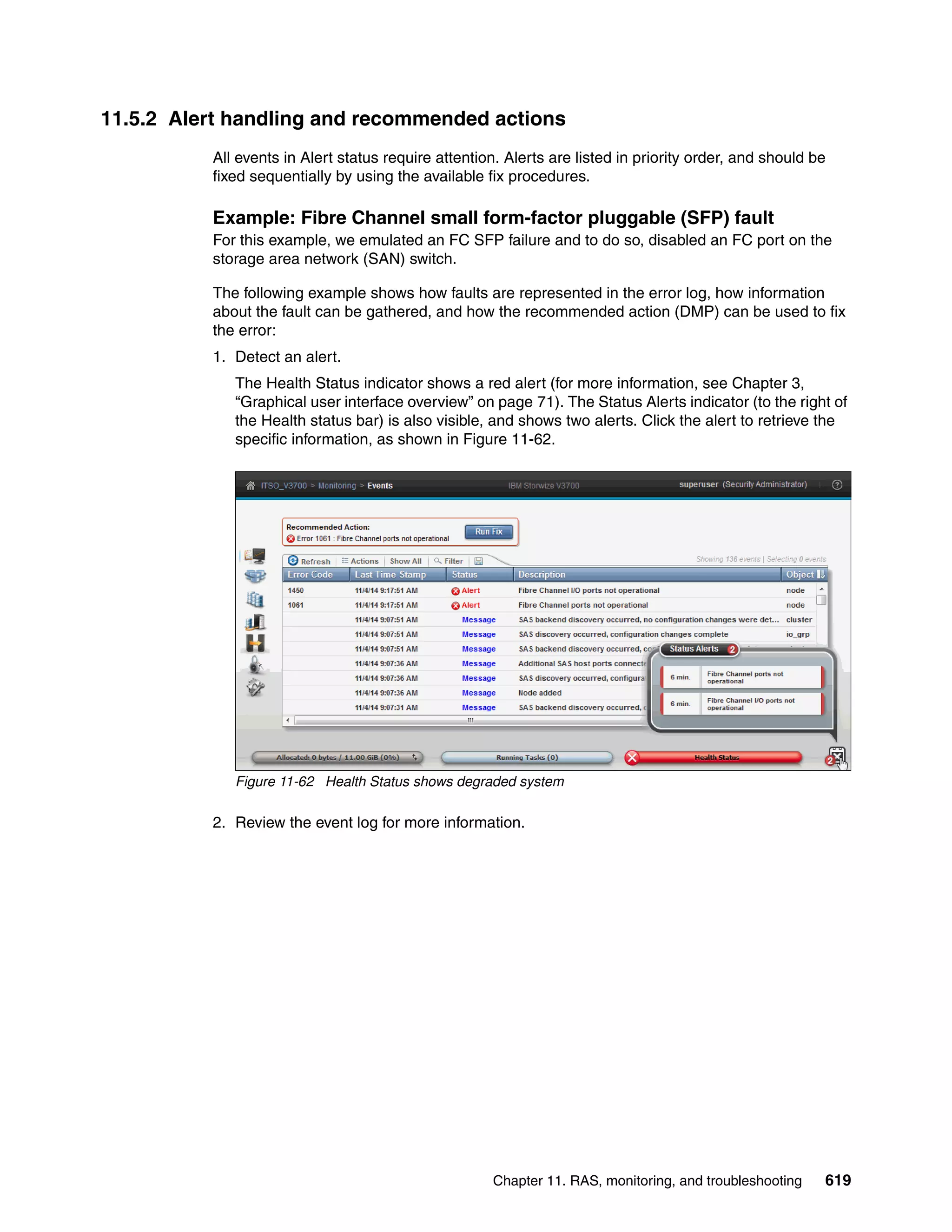 Chapter 11. RAS, monitoring, and troubleshooting 619
11.5.2 Alert handling and recommended actions
All events in Alert status require attention. Alerts are listed in priority order, and should be
fixed sequentially by using the available fix procedures.
Example: Fibre Channel small form-factor pluggable (SFP) fault
For this example, we emulated an FC SFP failure and to do so, disabled an FC port on the
storage area network (SAN) switch.
The following example shows how faults are represented in the error log, how information
about the fault can be gathered, and how the recommended action (DMP) can be used to fix
the error:
1. Detect an alert.
The Health Status indicator shows a red alert (for more information, see Chapter 3,
“Graphical user interface overview” on page 71). The Status Alerts indicator (to the right of
the Health status bar) is also visible, and shows two alerts. Click the alert to retrieve the
specific information, as shown in Figure 11-62.
Figure 11-62 Health Status shows degraded system
2. Review the event log for more information.
 