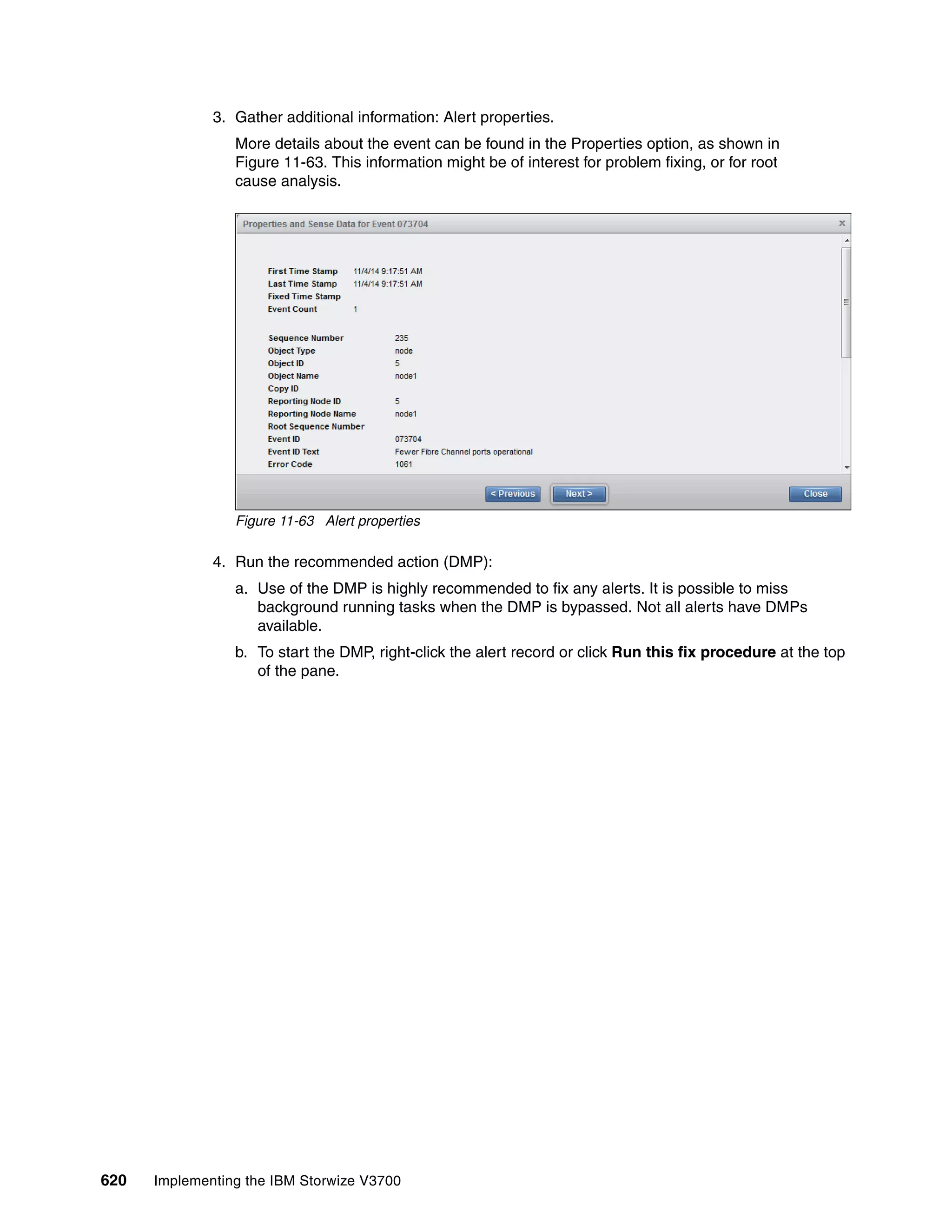 620 Implementing the IBM Storwize V3700
3. Gather additional information: Alert properties.
More details about the event can be found in the Properties option, as shown in
Figure 11-63. This information might be of interest for problem fixing, or for root
cause analysis.
Figure 11-63 Alert properties
4. Run the recommended action (DMP):
a. Use of the DMP is highly recommended to fix any alerts. It is possible to miss
background running tasks when the DMP is bypassed. Not all alerts have DMPs
available.
b. To start the DMP, right-click the alert record or click Run this fix procedure at the top
of the pane.
 