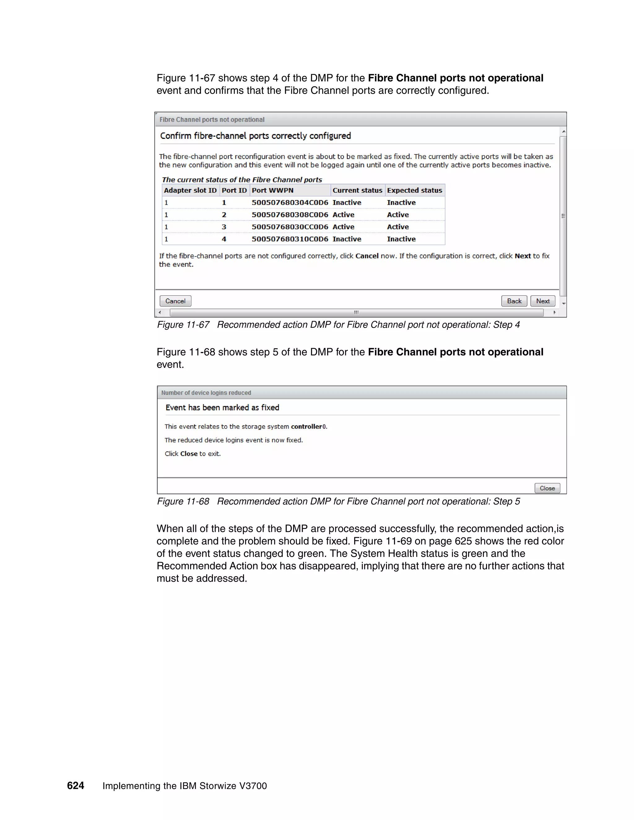 624 Implementing the IBM Storwize V3700
Figure 11-67 shows step 4 of the DMP for the Fibre Channel ports not operational
event and confirms that the Fibre Channel ports are correctly configured.
Figure 11-67 Recommended action DMP for Fibre Channel port not operational: Step 4
Figure 11-68 shows step 5 of the DMP for the Fibre Channel ports not operational
event.
Figure 11-68 Recommended action DMP for Fibre Channel port not operational: Step 5
When all of the steps of the DMP are processed successfully, the recommended action,is
complete and the problem should be fixed. Figure 11-69 on page 625 shows the red color
of the event status changed to green. The System Health status is green and the
Recommended Action box has disappeared, implying that there are no further actions that
must be addressed.
 