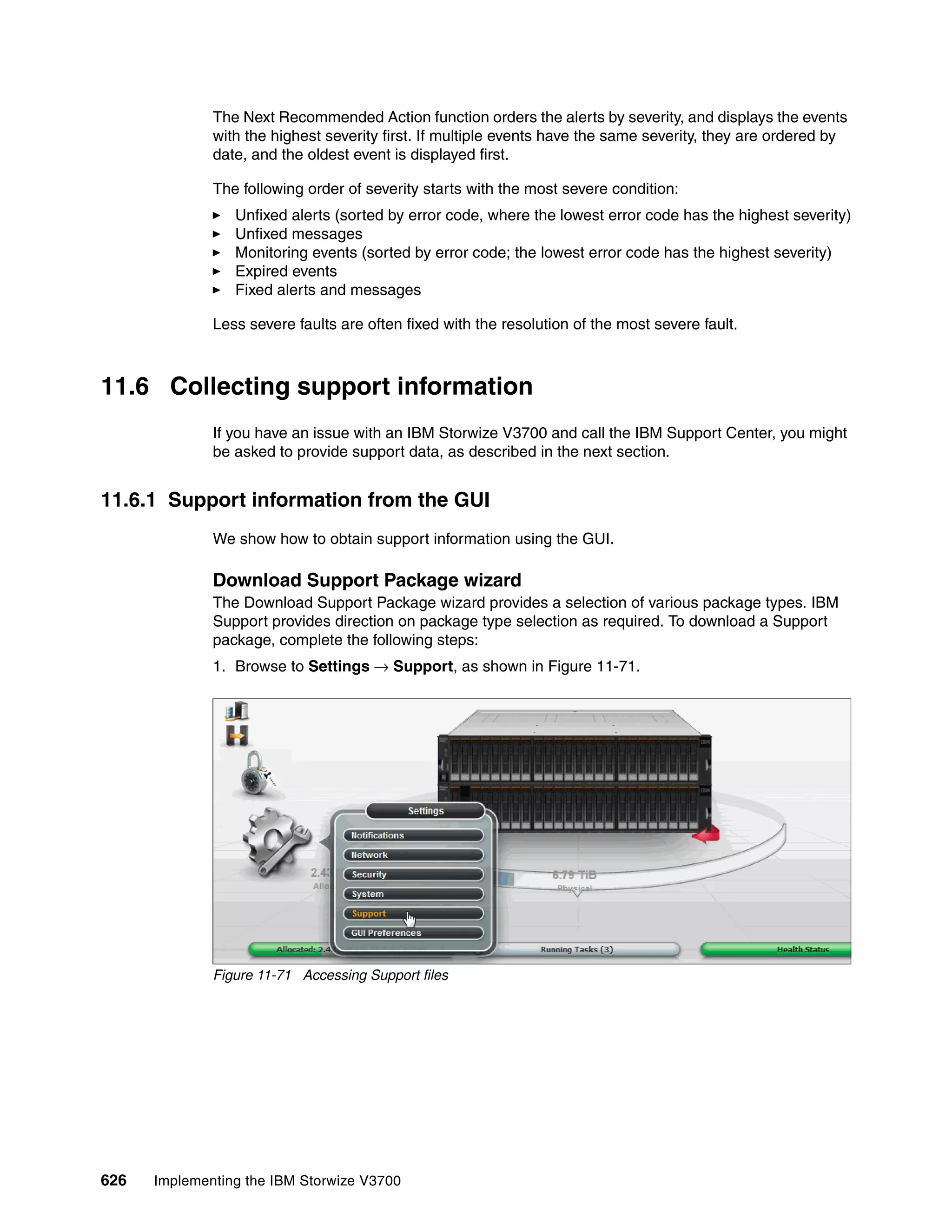 626 Implementing the IBM Storwize V3700
The Next Recommended Action function orders the alerts by severity, and displays the events
with the highest severity first. If multiple events have the same severity, they are ordered by
date, and the oldest event is displayed first.
The following order of severity starts with the most severe condition:
Unfixed alerts (sorted by error code, where the lowest error code has the highest severity)
Unfixed messages
Monitoring events (sorted by error code; the lowest error code has the highest severity)
Expired events
Fixed alerts and messages
Less severe faults are often fixed with the resolution of the most severe fault.
11.6 Collecting support information
If you have an issue with an IBM Storwize V3700 and call the IBM Support Center, you might
be asked to provide support data, as described in the next section.
11.6.1 Support information from the GUI
We show how to obtain support information using the GUI.
Download Support Package wizard
The Download Support Package wizard provides a selection of various package types. IBM
Support provides direction on package type selection as required. To download a Support
package, complete the following steps:
1. Browse to Settings → Support, as shown in Figure 11-71.
Figure 11-71 Accessing Support files
 