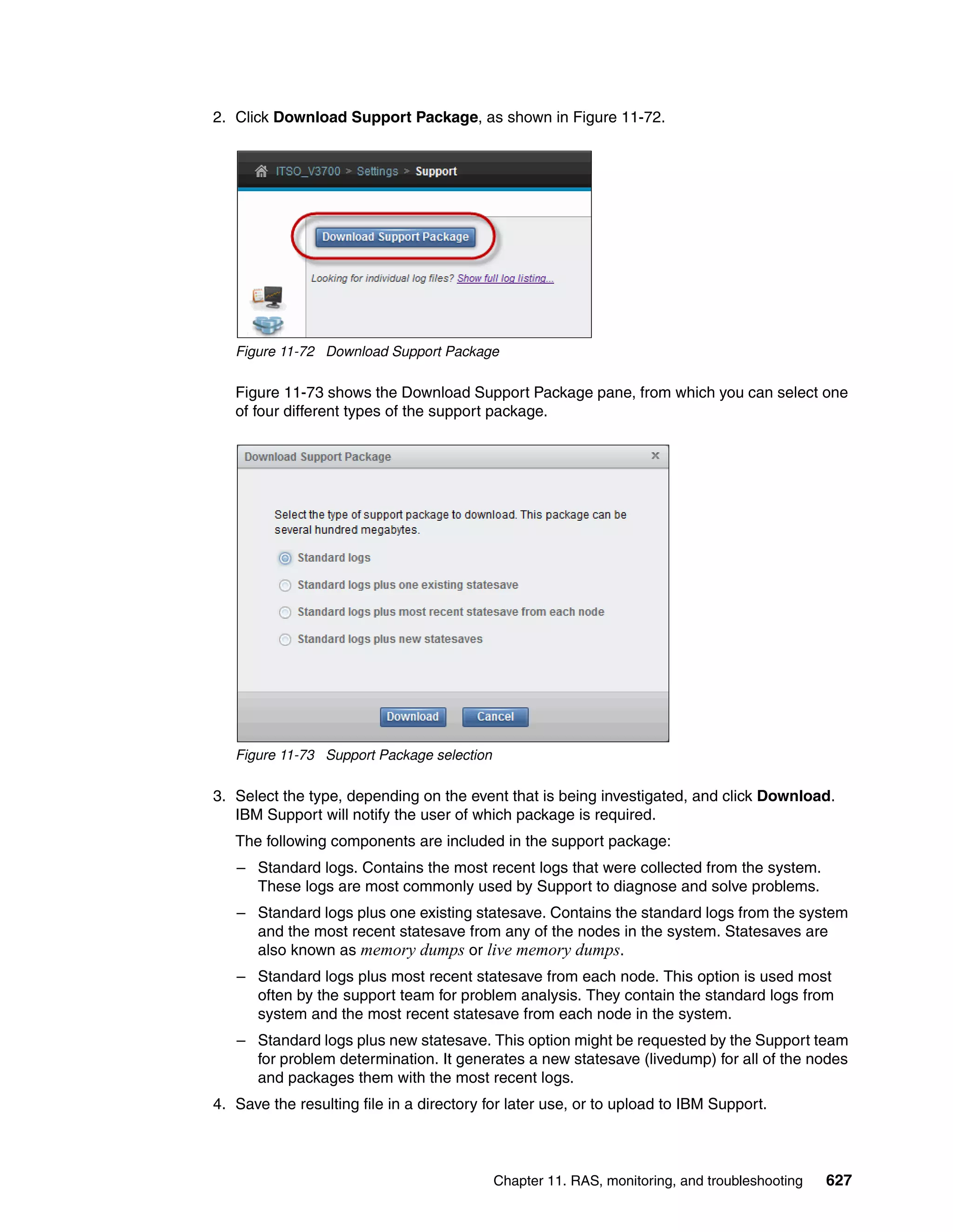 Chapter 11. RAS, monitoring, and troubleshooting 627
2. Click Download Support Package, as shown in Figure 11-72.
Figure 11-72 Download Support Package
Figure 11-73 shows the Download Support Package pane, from which you can select one
of four different types of the support package.
Figure 11-73 Support Package selection
3. Select the type, depending on the event that is being investigated, and click Download.
IBM Support will notify the user of which package is required.
The following components are included in the support package:
– Standard logs. Contains the most recent logs that were collected from the system.
These logs are most commonly used by Support to diagnose and solve problems.
– Standard logs plus one existing statesave. Contains the standard logs from the system
and the most recent statesave from any of the nodes in the system. Statesaves are
also known as memory dumps or live memory dumps.
– Standard logs plus most recent statesave from each node. This option is used most
often by the support team for problem analysis. They contain the standard logs from
system and the most recent statesave from each node in the system.
– Standard logs plus new statesave. This option might be requested by the Support team
for problem determination. It generates a new statesave (livedump) for all of the nodes
and packages them with the most recent logs.
4. Save the resulting file in a directory for later use, or to upload to IBM Support.
 