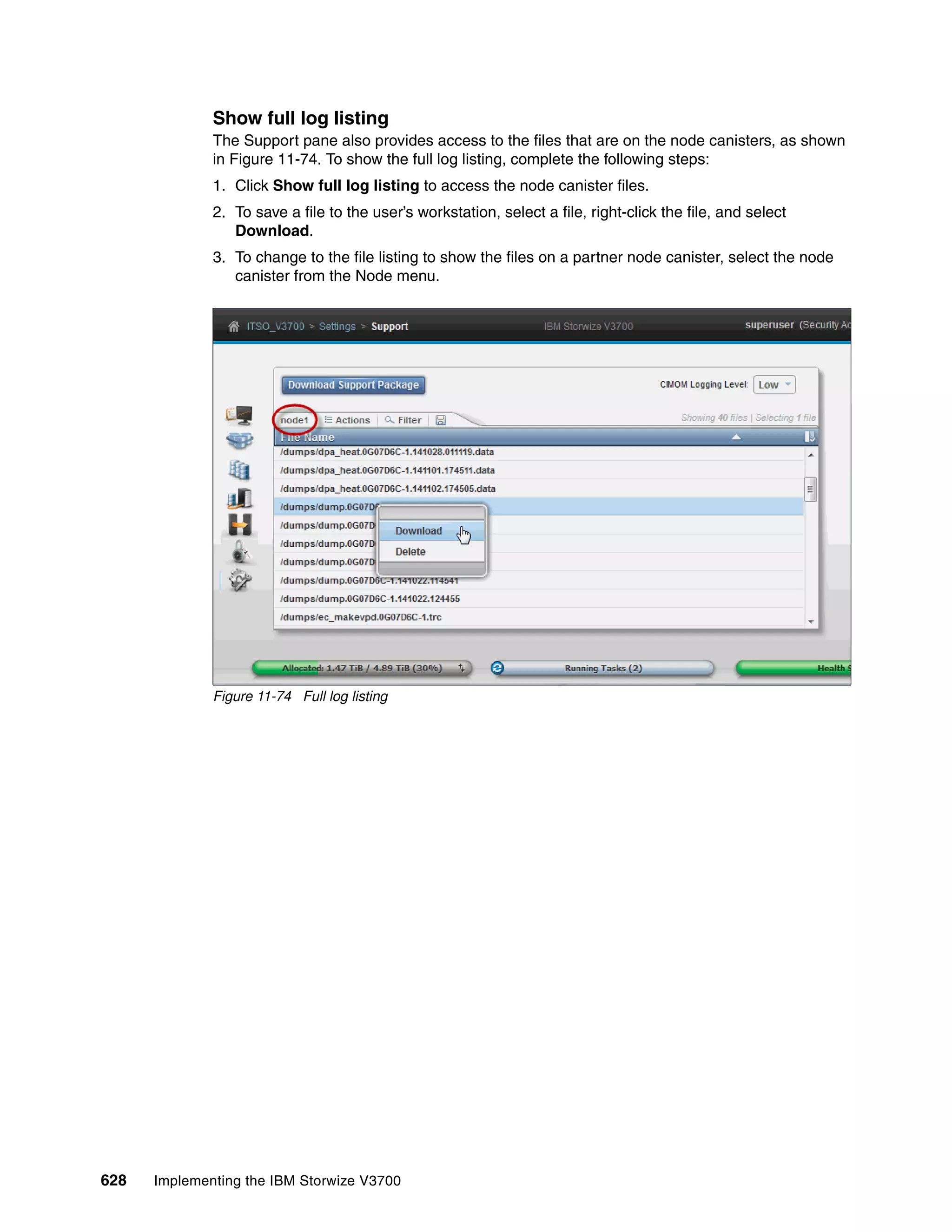 628 Implementing the IBM Storwize V3700
Show full log listing
The Support pane also provides access to the files that are on the node canisters, as shown
in Figure 11-74. To show the full log listing, complete the following steps:
1. Click Show full log listing to access the node canister files.
2. To save a file to the user’s workstation, select a file, right-click the file, and select
Download.
3. To change to the file listing to show the files on a partner node canister, select the node
canister from the Node menu.
Figure 11-74 Full log listing
 