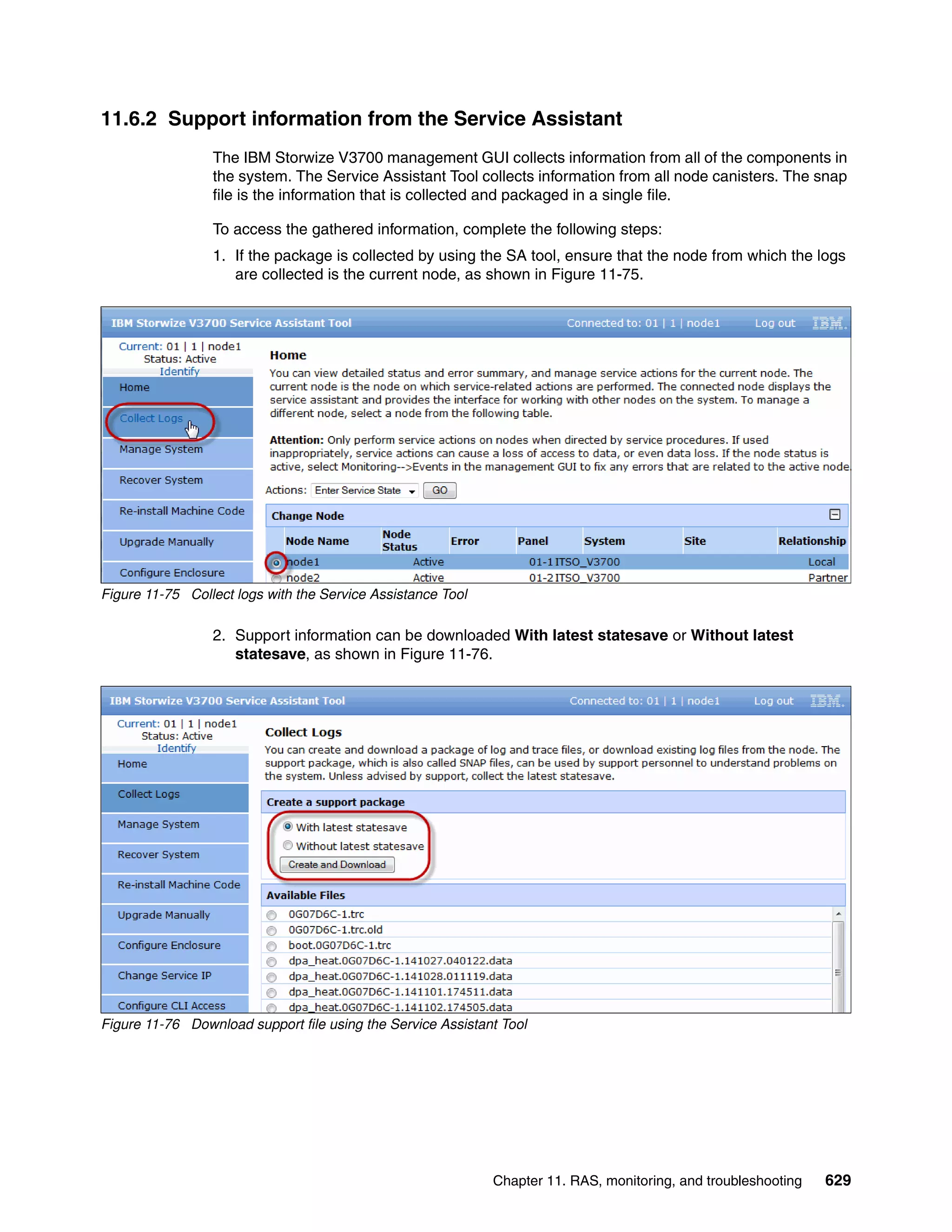Chapter 11. RAS, monitoring, and troubleshooting 629
11.6.2 Support information from the Service Assistant
The IBM Storwize V3700 management GUI collects information from all of the components in
the system. The Service Assistant Tool collects information from all node canisters. The snap
file is the information that is collected and packaged in a single file.
To access the gathered information, complete the following steps:
1. If the package is collected by using the SA tool, ensure that the node from which the logs
are collected is the current node, as shown in Figure 11-75.
Figure 11-75 Collect logs with the Service Assistance Tool
2. Support information can be downloaded With latest statesave or Without latest
statesave, as shown in Figure 11-76.
Figure 11-76 Download support file using the Service Assistant Tool
 