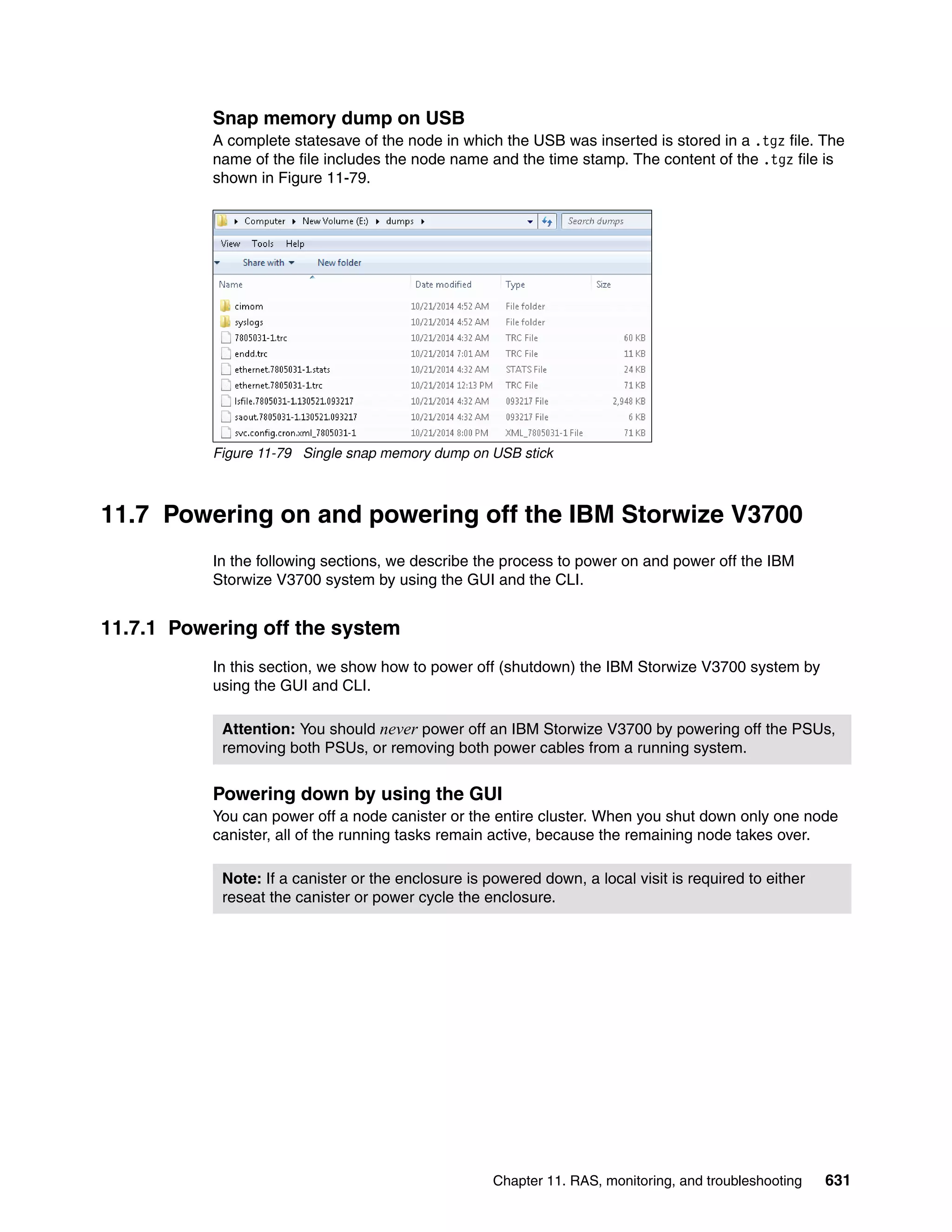 Chapter 11. RAS, monitoring, and troubleshooting 631
Snap memory dump on USB
A complete statesave of the node in which the USB was inserted is stored in a .tgz file. The
name of the file includes the node name and the time stamp. The content of the .tgz file is
shown in Figure 11-79.
Figure 11-79 Single snap memory dump on USB stick
11.7 Powering on and powering off the IBM Storwize V3700
In the following sections, we describe the process to power on and power off the IBM
Storwize V3700 system by using the GUI and the CLI.
11.7.1 Powering off the system
In this section, we show how to power off (shutdown) the IBM Storwize V3700 system by
using the GUI and CLI.
Powering down by using the GUI
You can power off a node canister or the entire cluster. When you shut down only one node
canister, all of the running tasks remain active, because the remaining node takes over.
Attention: You should never power off an IBM Storwize V3700 by powering off the PSUs,
removing both PSUs, or removing both power cables from a running system.
Note: If a canister or the enclosure is powered down, a local visit is required to either
reseat the canister or power cycle the enclosure.
 