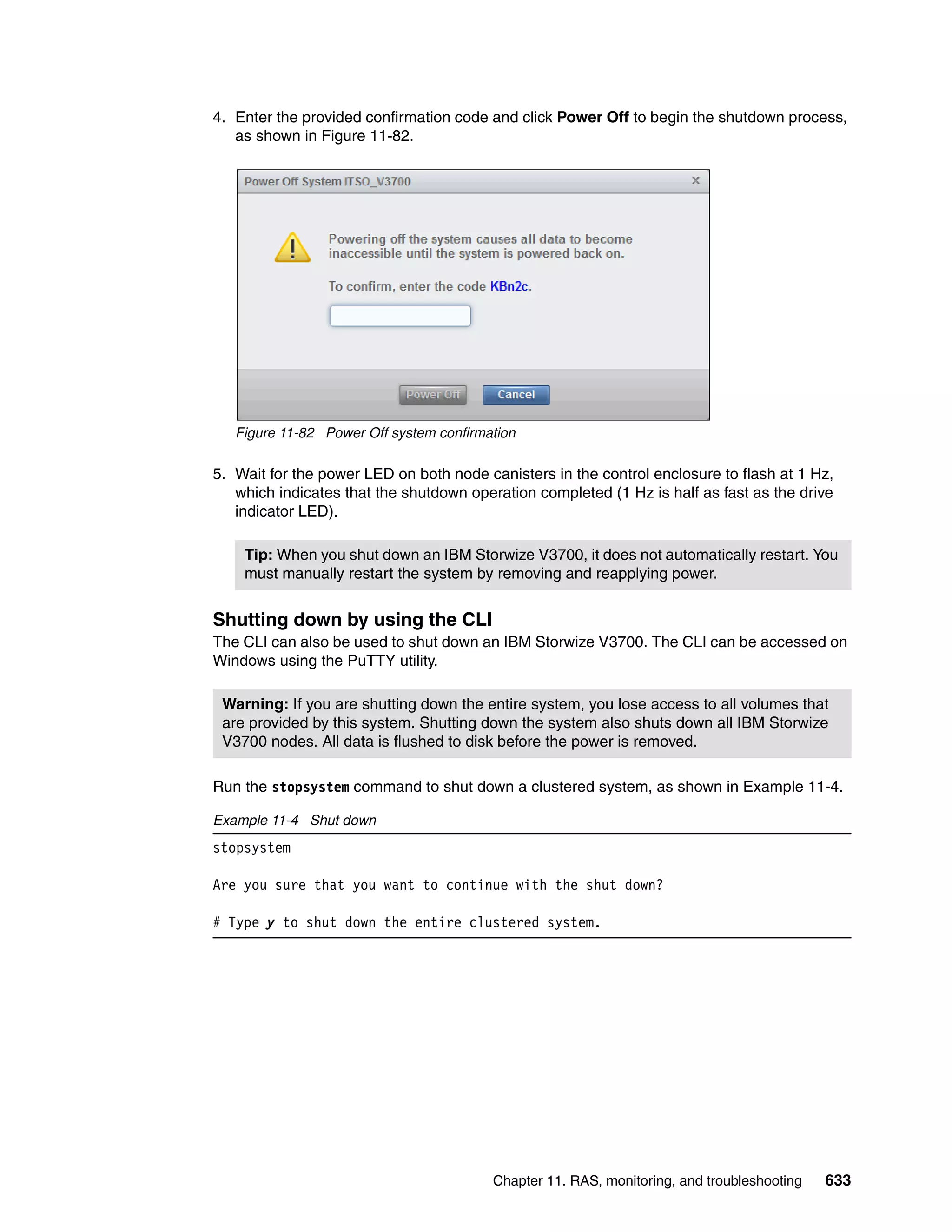 Chapter 11. RAS, monitoring, and troubleshooting 633
4. Enter the provided confirmation code and click Power Off to begin the shutdown process,
as shown in Figure 11-82.
Figure 11-82 Power Off system confirmation
5. Wait for the power LED on both node canisters in the control enclosure to flash at 1 Hz,
which indicates that the shutdown operation completed (1 Hz is half as fast as the drive
indicator LED).
Shutting down by using the CLI
The CLI can also be used to shut down an IBM Storwize V3700. The CLI can be accessed on
Windows using the PuTTY utility.
Run the stopsystem command to shut down a clustered system, as shown in Example 11-4.
Example 11-4 Shut down
stopsystem
Are you sure that you want to continue with the shut down?
# Type y to shut down the entire clustered system.
Tip: When you shut down an IBM Storwize V3700, it does not automatically restart. You
must manually restart the system by removing and reapplying power.
Warning: If you are shutting down the entire system, you lose access to all volumes that
are provided by this system. Shutting down the system also shuts down all IBM Storwize
V3700 nodes. All data is flushed to disk before the power is removed.
 